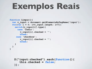 Exemplos Reais
function Limpar(){
  var v_input = document.getElementsByTagName(‘input’);
  for(var i = 0; i<v_input.length; i++){
    switch(v_input[i].type){
       case ‘radio’:
         v_input[i].checked = ‘’;
         break;
      case ‘checkbox’:
         v_input[i].checked = ‘’;
         break;
    }
  }
}
 