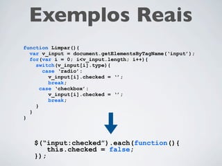 Exemplos Reais
function Limpar(){
  var v_input = document.getElementsByTagName(‘input’);
  for(var i = 0; i<v_input.length; i++){
    switch(v_input[i].type){
       case ‘radio’:
         v_input[i].checked = ‘’;
         break;
      case ‘checkbox’:
         v_input[i].checked = ‘’;
         break;
    }
  }
}



   $(“input:checked”).each(function(){
       this.checked = false;
   });
 