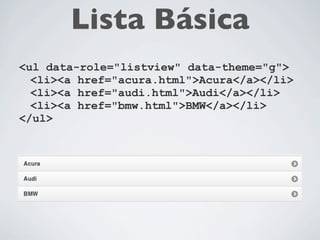 Template Básico
<html>
   <head>
       ...
       <meta name="viewport"
              content="width=device-width,initial-scale=1">
   </head>
   <body>
       <div data-role="page">
           <div data-role="header">
              <h1>Page Title</h1>
          </div>
          <div data-role="content">
              <p>Page content goes here.</p>
         </div>
         <div data-role="footer">
              <h4>Page Footer</h4>
         </div>
       </div>
   </body>
</html>
 
