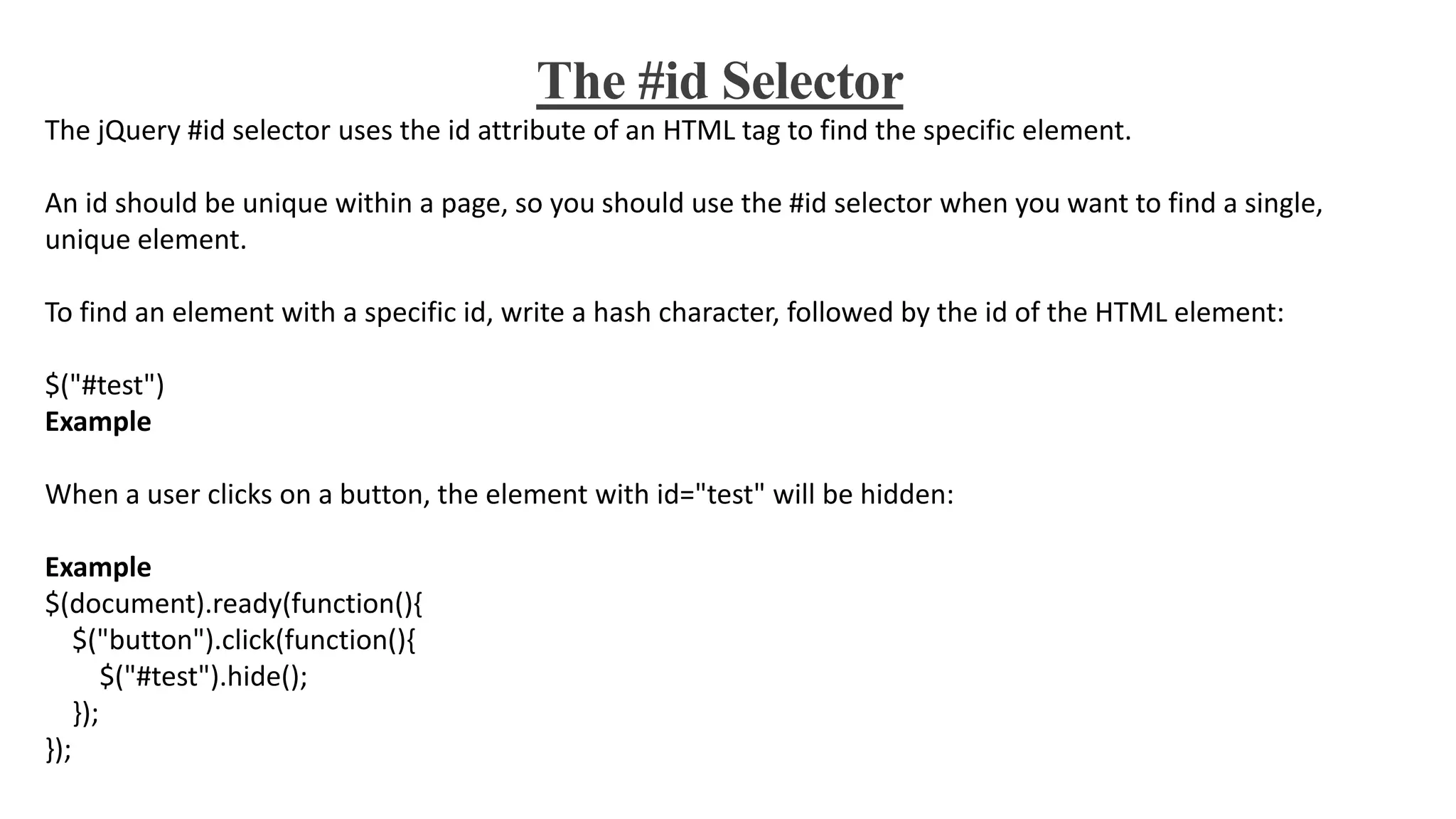 The #id Selector
The jQuery #id selector uses the id attribute of an HTML tag to find the specific element.
An id should be unique within a page, so you should use the #id selector when you want to find a single,
unique element.
To find an element with a specific id, write a hash character, followed by the id of the HTML element:
$("#test")
Example
When a user clicks on a button, the element with id="test" will be hidden:
Example
$(document).ready(function(){
$("button").click(function(){
$("#test").hide();
});
});
 