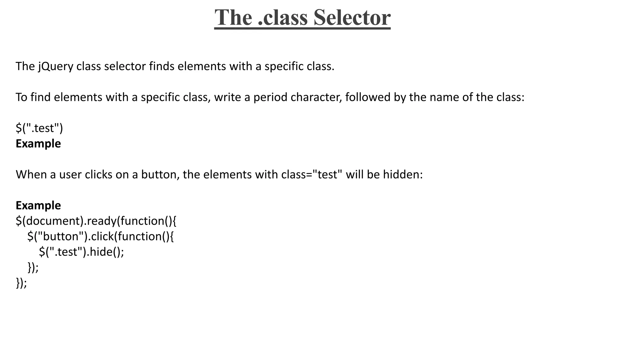 The .class Selector
The jQuery class selector finds elements with a specific class.
To find elements with a specific class, write a period character, followed by the name of the class:
$(".test")
Example
When a user clicks on a button, the elements with class="test" will be hidden:
Example
$(document).ready(function(){
$("button").click(function(){
$(".test").hide();
});
});
 