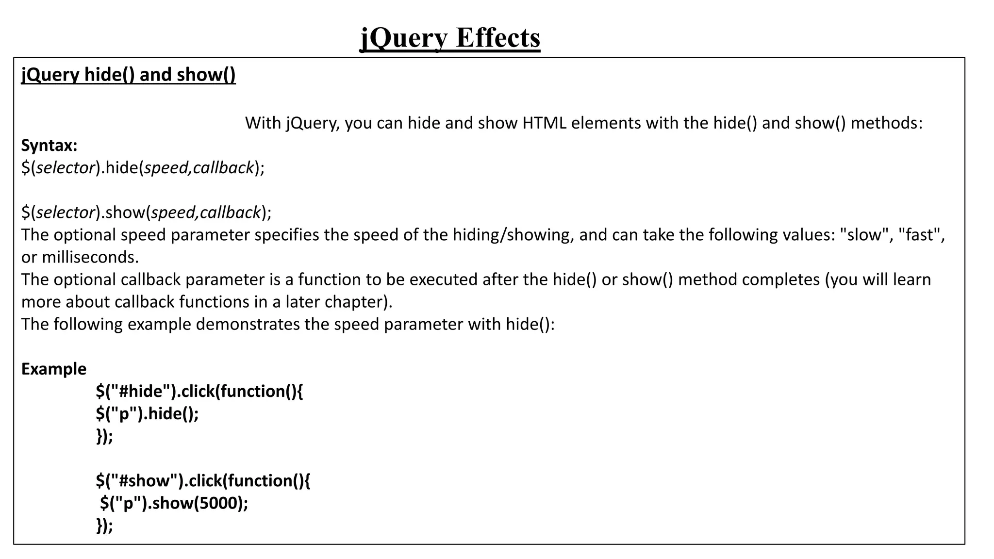 jQuery Effects
jQuery hide() and show()
With jQuery, you can hide and show HTML elements with the hide() and show() methods:
Syntax:
$(selector).hide(speed,callback);
$(selector).show(speed,callback);
The optional speed parameter specifies the speed of the hiding/showing, and can take the following values: "slow", "fast",
or milliseconds.
The optional callback parameter is a function to be executed after the hide() or show() method completes (you will learn
more about callback functions in a later chapter).
The following example demonstrates the speed parameter with hide():
Example
$("#hide").click(function(){
$("p").hide();
});
$("#show").click(function(){
$("p").show(5000);
});
 