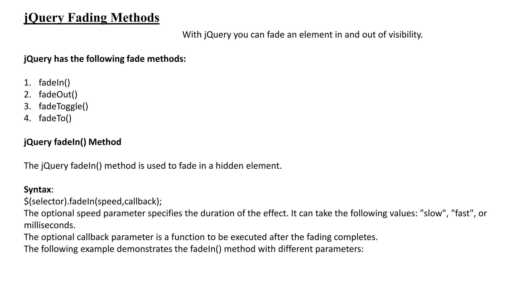 jQuery Fading Methods
With jQuery you can fade an element in and out of visibility.
jQuery has the following fade methods:
1. fadeIn()
2. fadeOut()
3. fadeToggle()
4. fadeTo()
jQuery fadeIn() Method
The jQuery fadeIn() method is used to fade in a hidden element.
Syntax:
$(selector).fadeIn(speed,callback);
The optional speed parameter specifies the duration of the effect. It can take the following values: "slow", "fast", or
milliseconds.
The optional callback parameter is a function to be executed after the fading completes.
The following example demonstrates the fadeIn() method with different parameters:
 