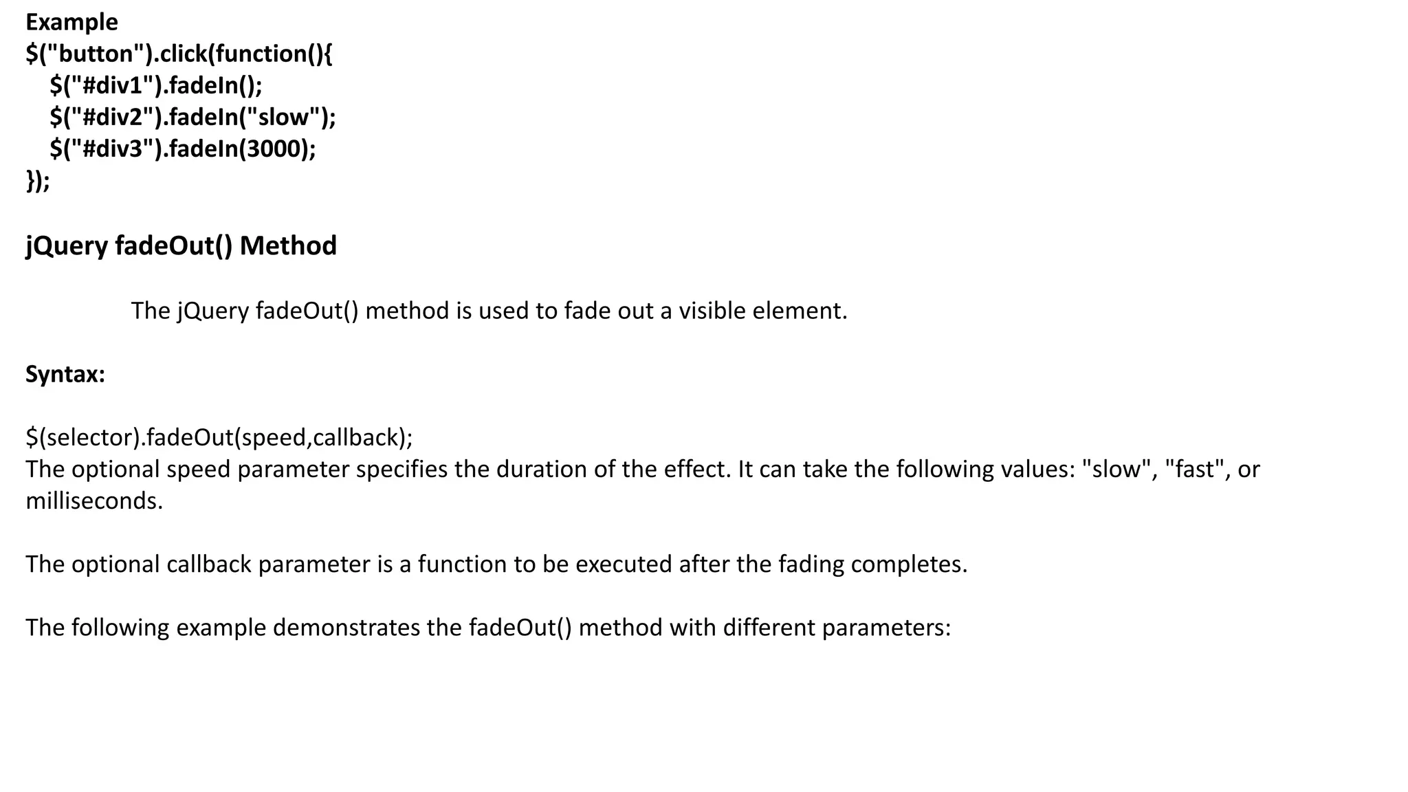 Example
$("button").click(function(){
$("#div1").fadeIn();
$("#div2").fadeIn("slow");
$("#div3").fadeIn(3000);
});
jQuery fadeOut() Method
The jQuery fadeOut() method is used to fade out a visible element.
Syntax:
$(selector).fadeOut(speed,callback);
The optional speed parameter specifies the duration of the effect. It can take the following values: "slow", "fast", or
milliseconds.
The optional callback parameter is a function to be executed after the fading completes.
The following example demonstrates the fadeOut() method with different parameters:
 