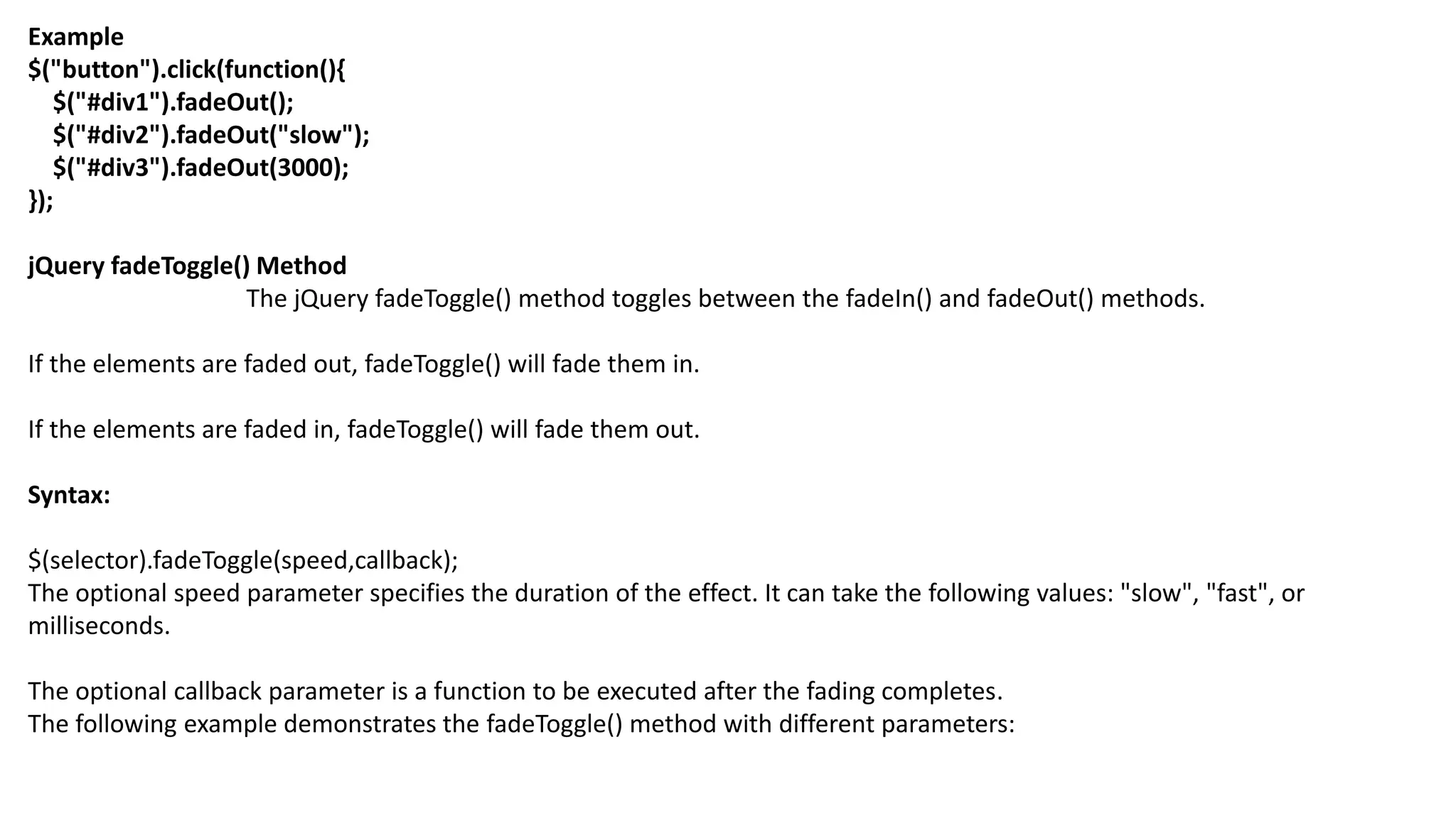 Example
$("button").click(function(){
$("#div1").fadeOut();
$("#div2").fadeOut("slow");
$("#div3").fadeOut(3000);
});
jQuery fadeToggle() Method
The jQuery fadeToggle() method toggles between the fadeIn() and fadeOut() methods.
If the elements are faded out, fadeToggle() will fade them in.
If the elements are faded in, fadeToggle() will fade them out.
Syntax:
$(selector).fadeToggle(speed,callback);
The optional speed parameter specifies the duration of the effect. It can take the following values: "slow", "fast", or
milliseconds.
The optional callback parameter is a function to be executed after the fading completes.
The following example demonstrates the fadeToggle() method with different parameters:
 