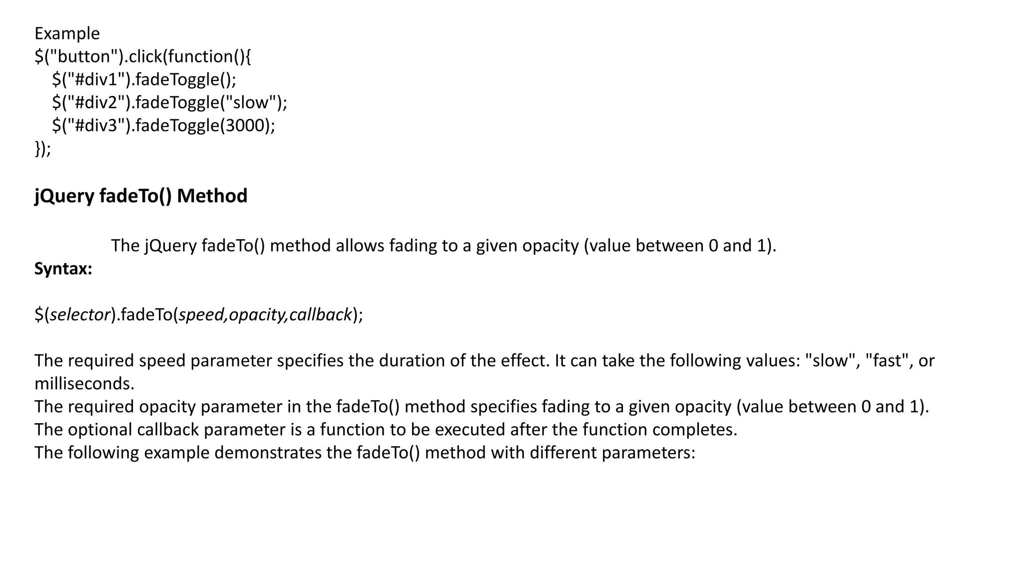 Example
$("button").click(function(){
$("#div1").fadeToggle();
$("#div2").fadeToggle("slow");
$("#div3").fadeToggle(3000);
});
jQuery fadeTo() Method
The jQuery fadeTo() method allows fading to a given opacity (value between 0 and 1).
Syntax:
$(selector).fadeTo(speed,opacity,callback);
The required speed parameter specifies the duration of the effect. It can take the following values: "slow", "fast", or
milliseconds.
The required opacity parameter in the fadeTo() method specifies fading to a given opacity (value between 0 and 1).
The optional callback parameter is a function to be executed after the function completes.
The following example demonstrates the fadeTo() method with different parameters:
 