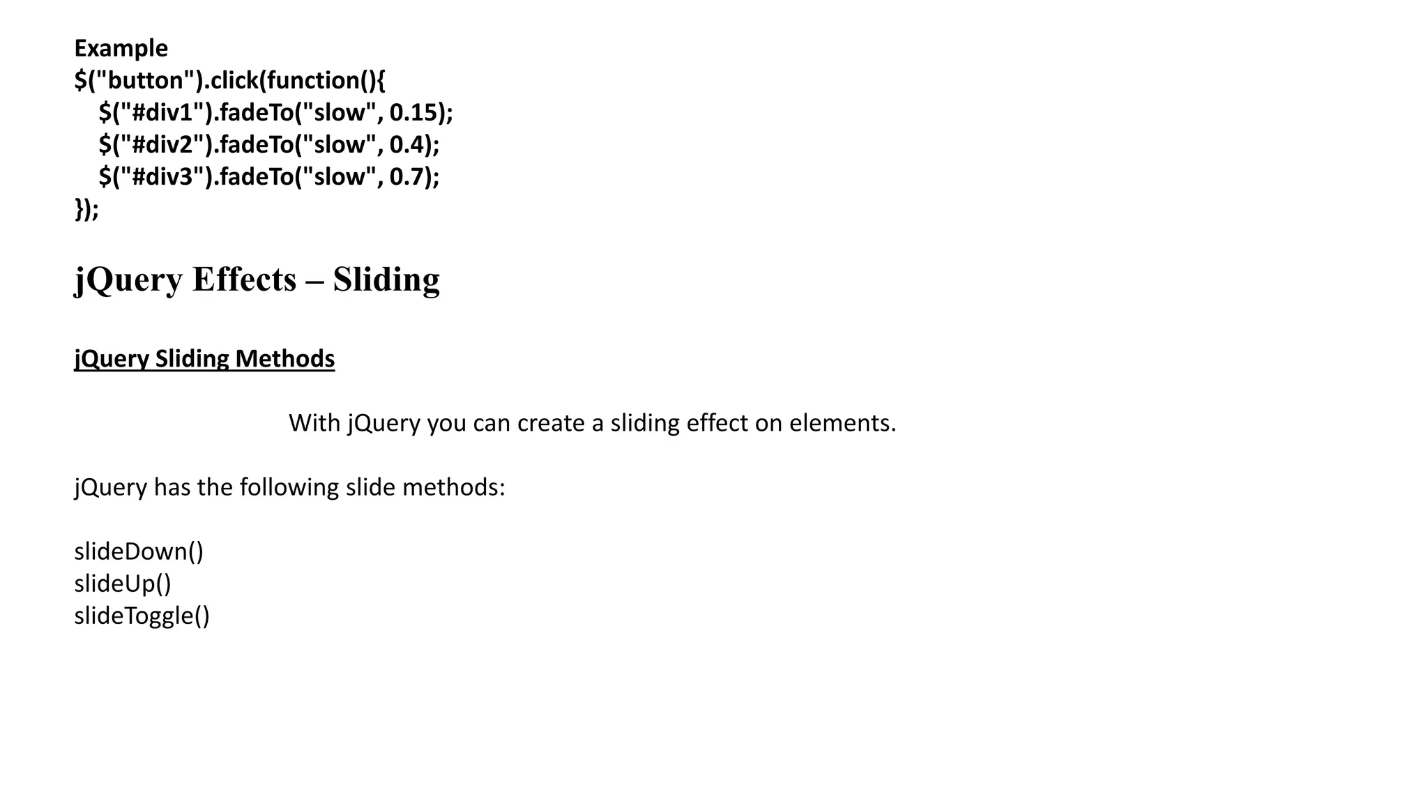 Example
$("button").click(function(){
$("#div1").fadeTo("slow", 0.15);
$("#div2").fadeTo("slow", 0.4);
$("#div3").fadeTo("slow", 0.7);
});
jQuery Effects – Sliding
jQuery Sliding Methods
With jQuery you can create a sliding effect on elements.
jQuery has the following slide methods:
slideDown()
slideUp()
slideToggle()
 