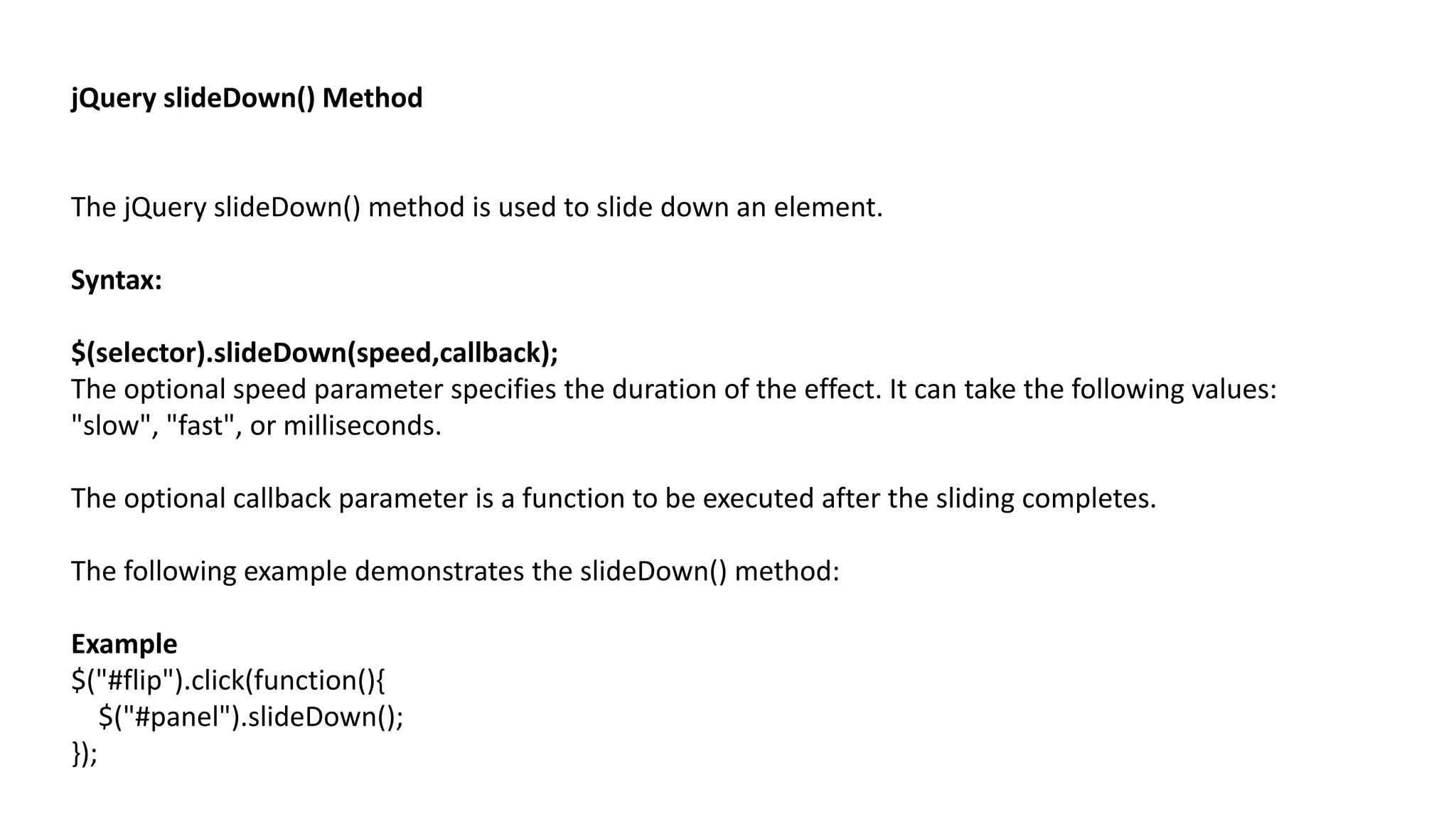 jQuery slideDown() Method
The jQuery slideDown() method is used to slide down an element.
Syntax:
$(selector).slideDown(speed,callback);
The optional speed parameter specifies the duration of the effect. It can take the following values:
"slow", "fast", or milliseconds.
The optional callback parameter is a function to be executed after the sliding completes.
The following example demonstrates the slideDown() method:
Example
$("#flip").click(function(){
$("#panel").slideDown();
});
 