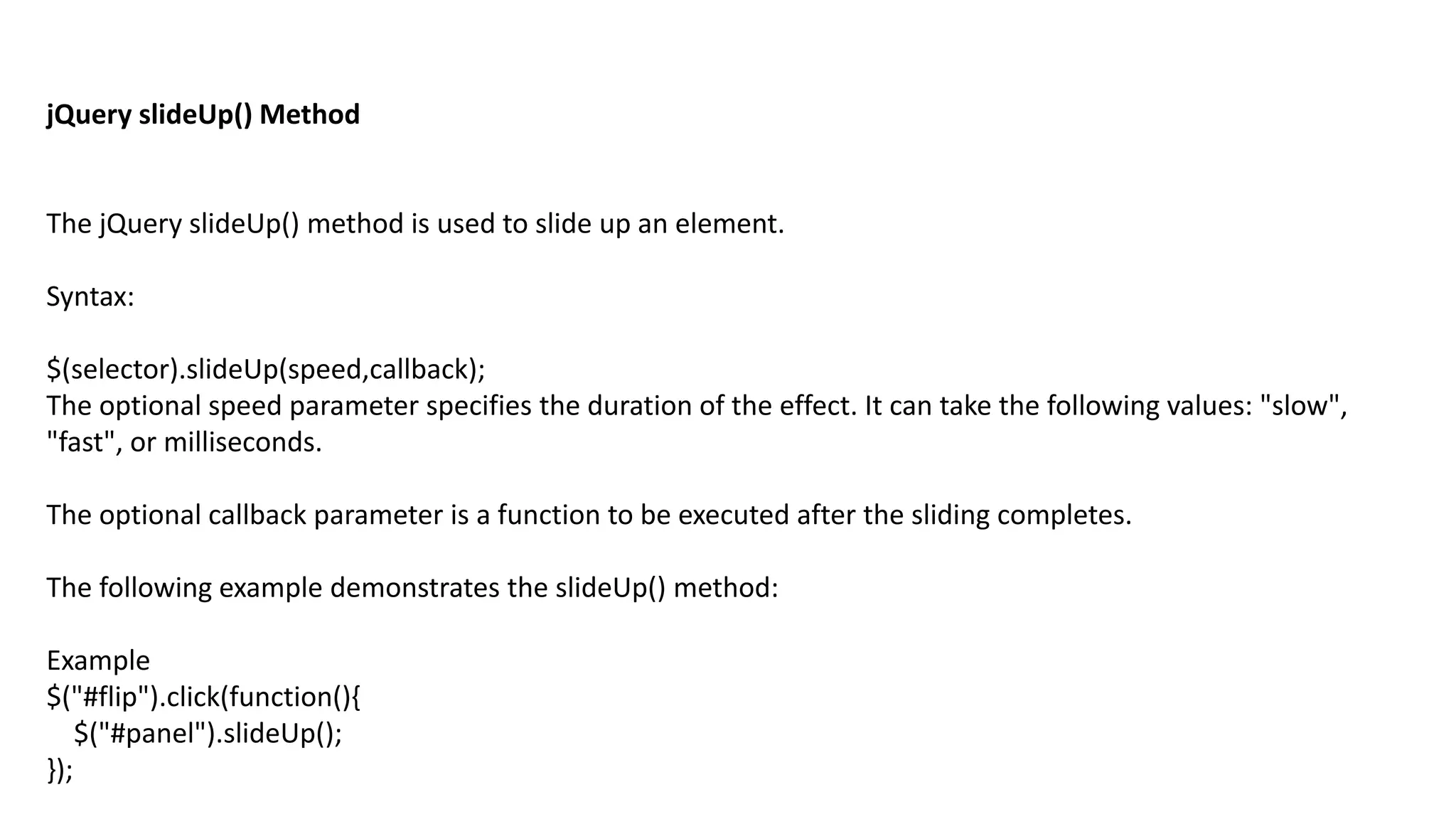 jQuery slideUp() Method
The jQuery slideUp() method is used to slide up an element.
Syntax:
$(selector).slideUp(speed,callback);
The optional speed parameter specifies the duration of the effect. It can take the following values: "slow",
"fast", or milliseconds.
The optional callback parameter is a function to be executed after the sliding completes.
The following example demonstrates the slideUp() method:
Example
$("#flip").click(function(){
$("#panel").slideUp();
});
 