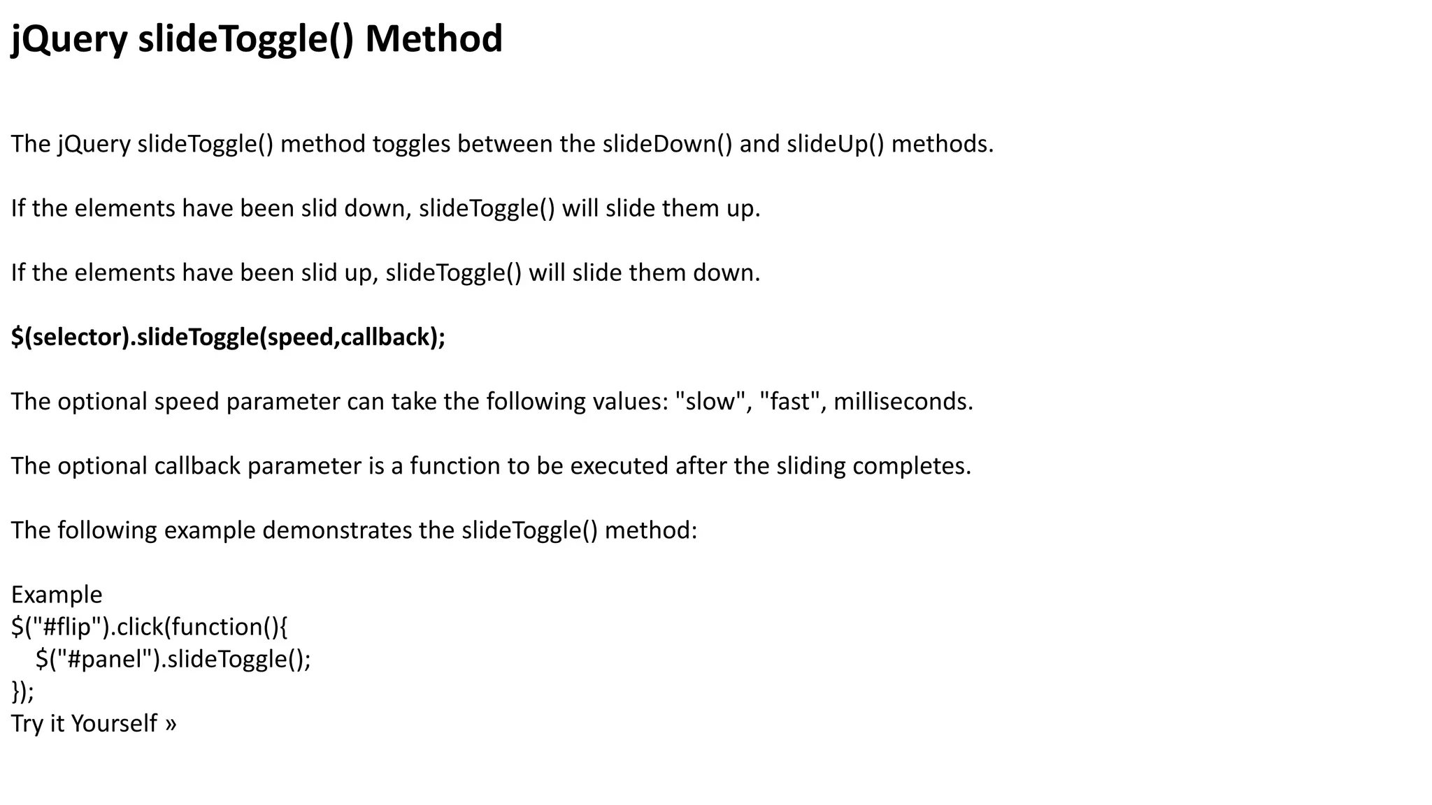 jQuery slideToggle() Method
The jQuery slideToggle() method toggles between the slideDown() and slideUp() methods.
If the elements have been slid down, slideToggle() will slide them up.
If the elements have been slid up, slideToggle() will slide them down.
$(selector).slideToggle(speed,callback);
The optional speed parameter can take the following values: "slow", "fast", milliseconds.
The optional callback parameter is a function to be executed after the sliding completes.
The following example demonstrates the slideToggle() method:
Example
$("#flip").click(function(){
$("#panel").slideToggle();
});
Try it Yourself »
 