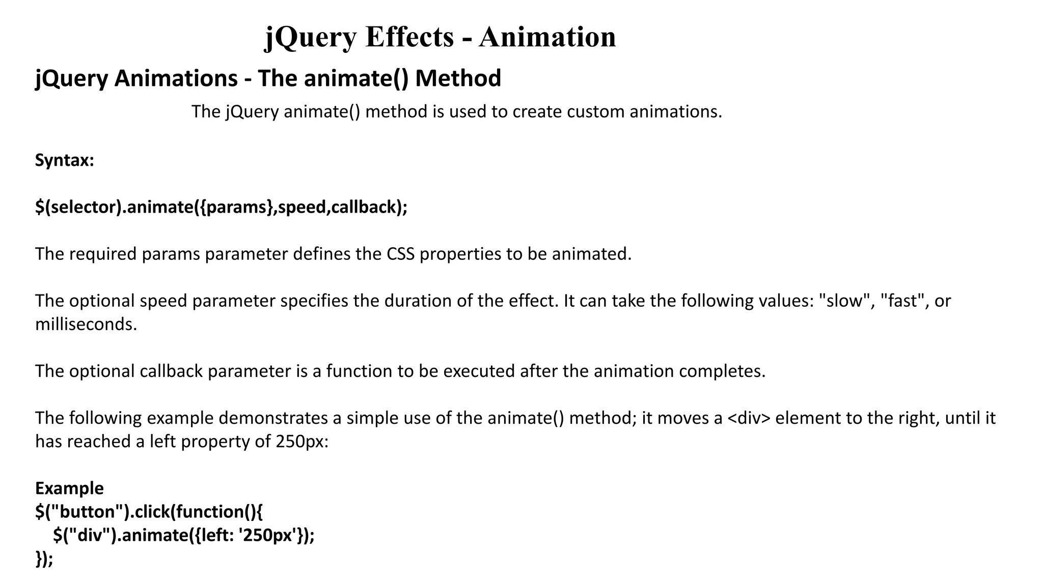jQuery Effects - Animation
jQuery Animations - The animate() Method
The jQuery animate() method is used to create custom animations.
Syntax:
$(selector).animate({params},speed,callback);
The required params parameter defines the CSS properties to be animated.
The optional speed parameter specifies the duration of the effect. It can take the following values: "slow", "fast", or
milliseconds.
The optional callback parameter is a function to be executed after the animation completes.
The following example demonstrates a simple use of the animate() method; it moves a <div> element to the right, until it
has reached a left property of 250px:
Example
$("button").click(function(){
$("div").animate({left: '250px'});
});
 