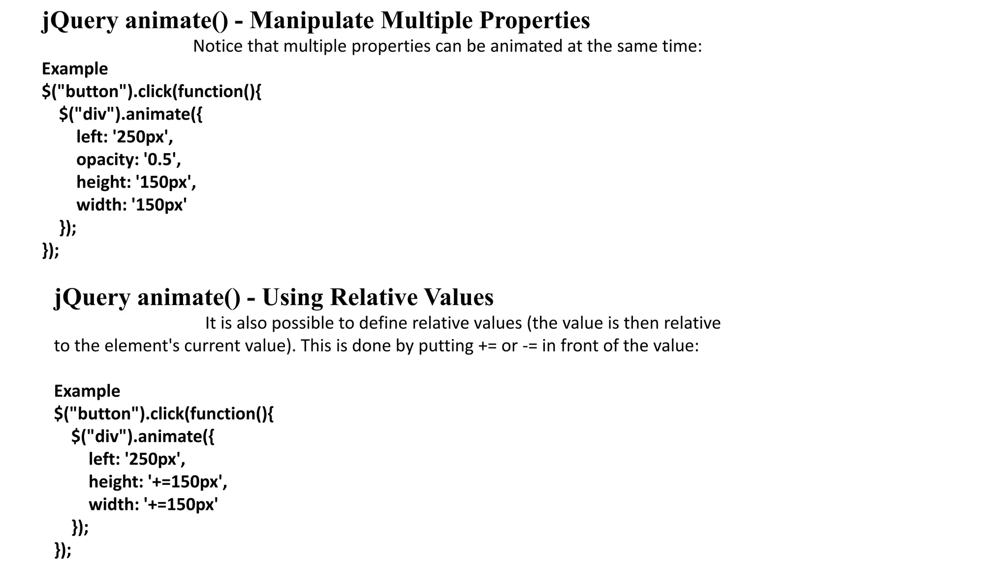 jQuery animate() - Manipulate Multiple Properties
Notice that multiple properties can be animated at the same time:
Example
$("button").click(function(){
$("div").animate({
left: '250px',
opacity: '0.5',
height: '150px',
width: '150px'
});
});
jQuery animate() - Using Relative Values
It is also possible to define relative values (the value is then relative
to the element's current value). This is done by putting += or -= in front of the value:
Example
$("button").click(function(){
$("div").animate({
left: '250px',
height: '+=150px',
width: '+=150px'
});
});
 