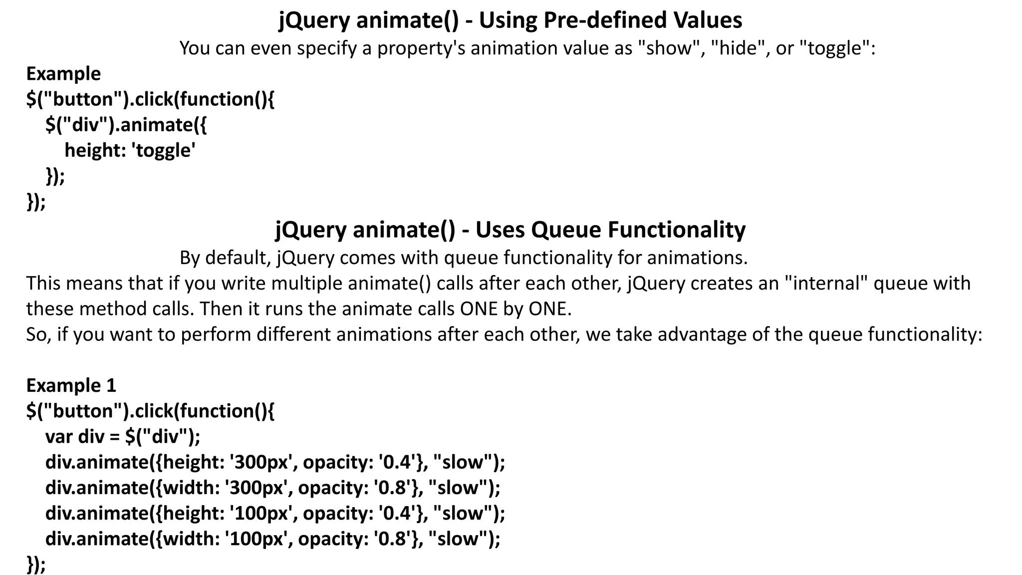 jQuery animate() - Using Pre-defined Values
You can even specify a property's animation value as "show", "hide", or "toggle":
Example
$("button").click(function(){
$("div").animate({
height: 'toggle'
});
});
jQuery animate() - Uses Queue Functionality
By default, jQuery comes with queue functionality for animations.
This means that if you write multiple animate() calls after each other, jQuery creates an "internal" queue with
these method calls. Then it runs the animate calls ONE by ONE.
So, if you want to perform different animations after each other, we take advantage of the queue functionality:
Example 1
$("button").click(function(){
var div = $("div");
div.animate({height: '300px', opacity: '0.4'}, "slow");
div.animate({width: '300px', opacity: '0.8'}, "slow");
div.animate({height: '100px', opacity: '0.4'}, "slow");
div.animate({width: '100px', opacity: '0.8'}, "slow");
});
 