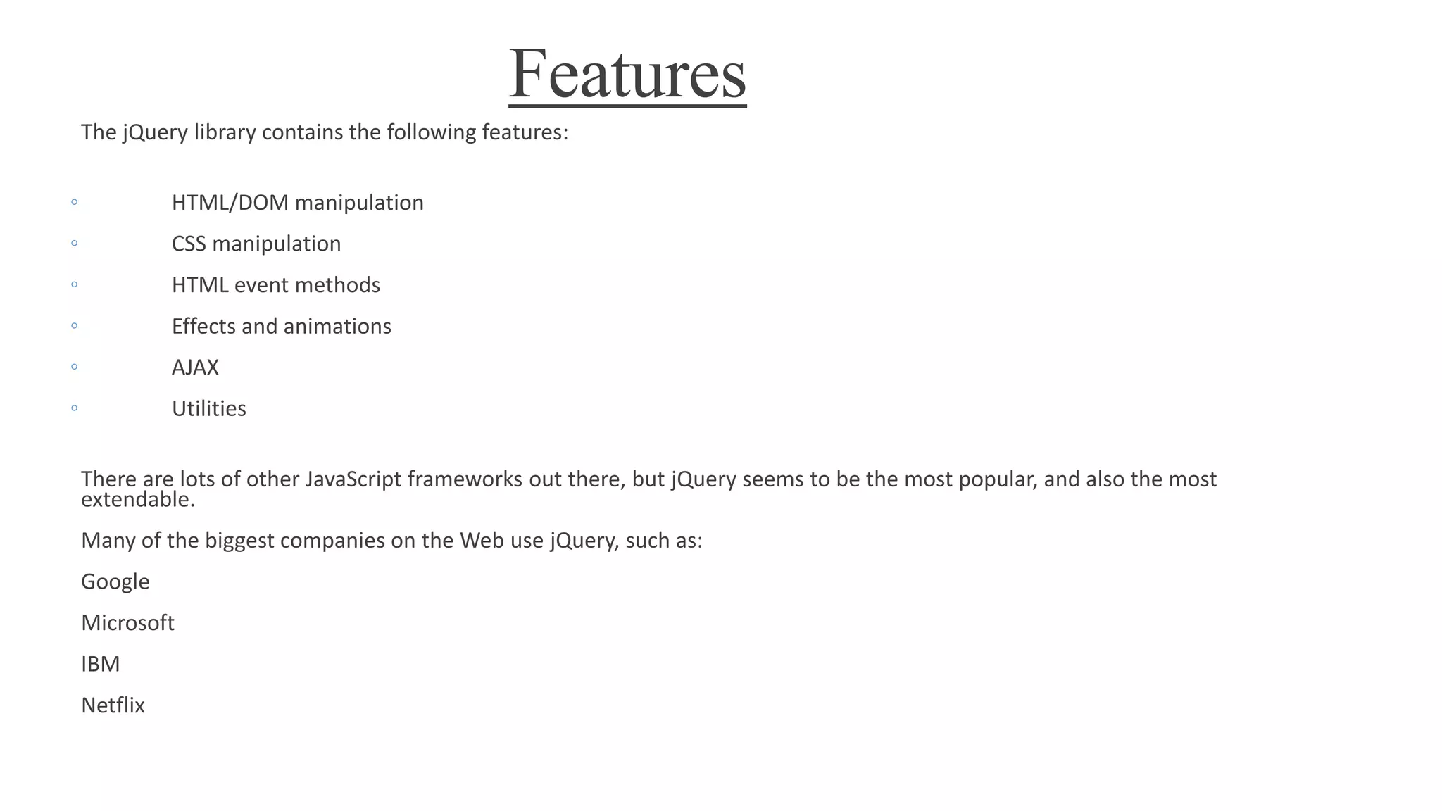 Features
The jQuery library contains the following features:
◦ HTML/DOM manipulation
◦ CSS manipulation
◦ HTML event methods
◦ Effects and animations
◦ AJAX
◦ Utilities
There are lots of other JavaScript frameworks out there, but jQuery seems to be the most popular, and also the most
extendable.
Many of the biggest companies on the Web use jQuery, such as:
Google
Microsoft
IBM
Netflix
 