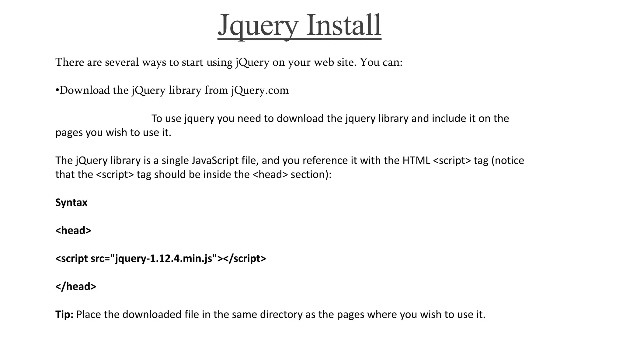 Jquery Install
There are several ways to start using jQuery on your web site. You can:
•Download the jQuery library from jQuery.com
To use jquery you need to download the jquery library and include it on the
pages you wish to use it.
The jQuery library is a single JavaScript file, and you reference it with the HTML <script> tag (notice
that the <script> tag should be inside the <head> section):
Syntax
<head>
<script src="jquery-1.12.4.min.js"></script>
</head>
Tip: Place the downloaded file in the same directory as the pages where you wish to use it.
 