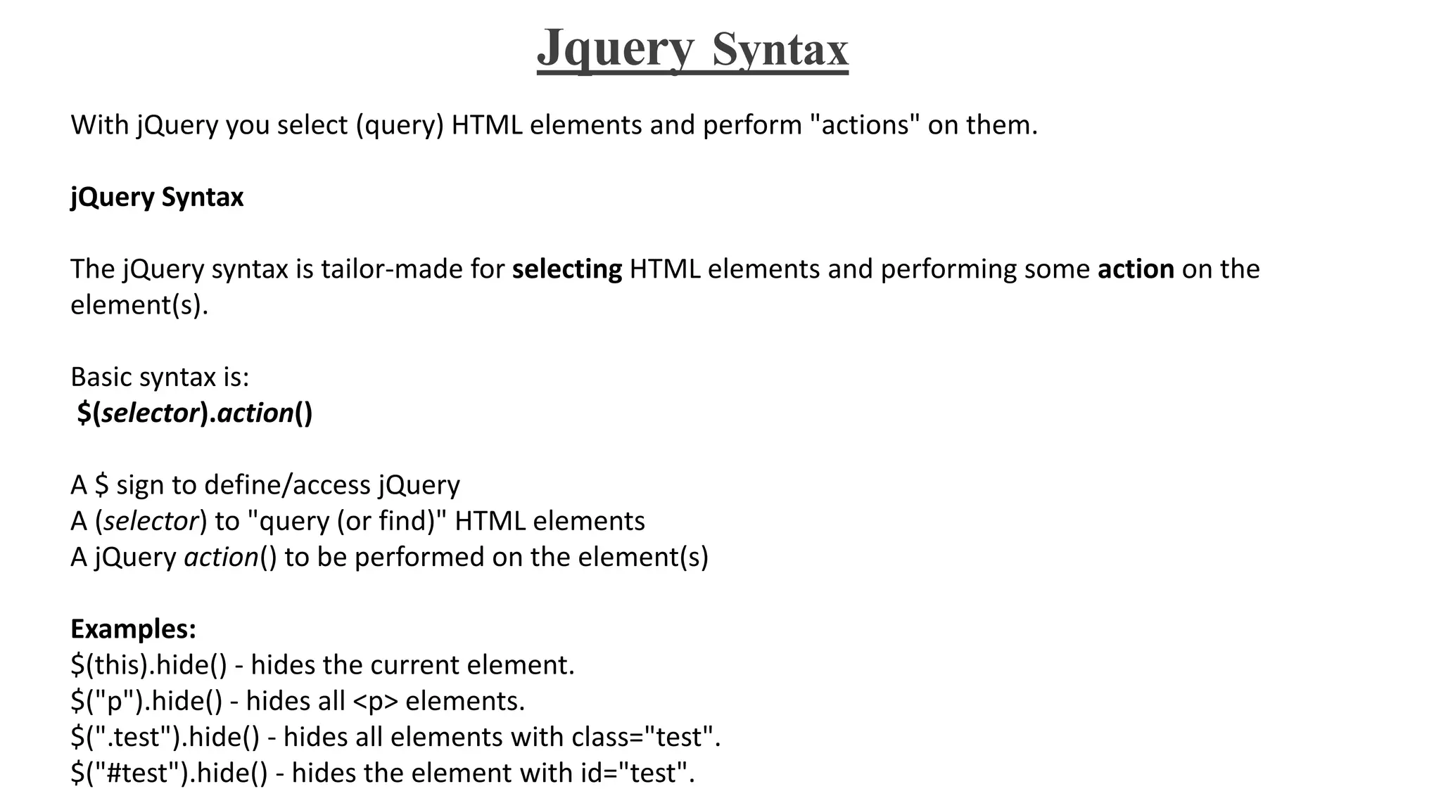 Jquery Syntax
With jQuery you select (query) HTML elements and perform "actions" on them.
jQuery Syntax
The jQuery syntax is tailor-made for selecting HTML elements and performing some action on the
element(s).
Basic syntax is:
$(selector).action()
A $ sign to define/access jQuery
A (selector) to "query (or find)" HTML elements
A jQuery action() to be performed on the element(s)
Examples:
$(this).hide() - hides the current element.
$("p").hide() - hides all <p> elements.
$(".test").hide() - hides all elements with class="test".
$("#test").hide() - hides the element with id="test".
 