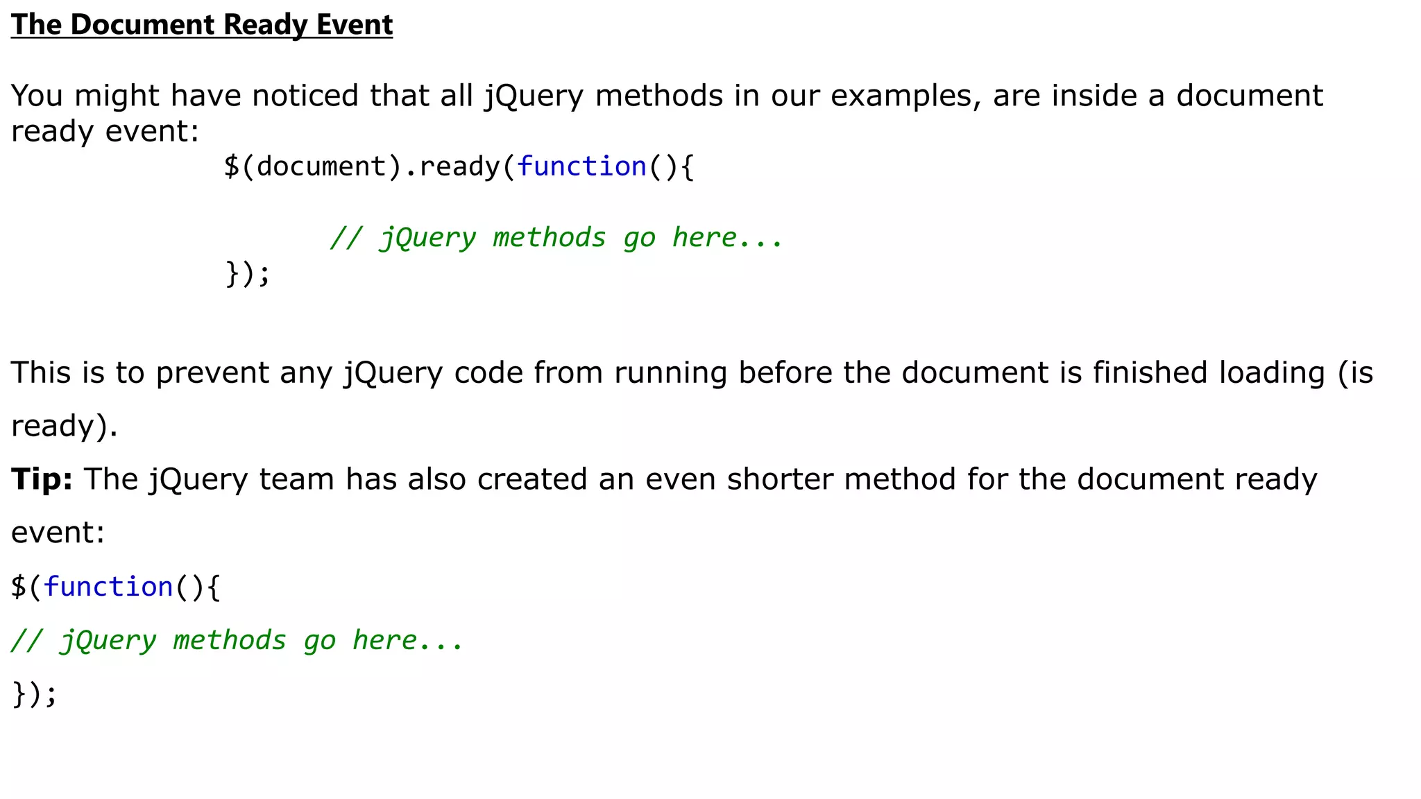 The Document Ready Event
You might have noticed that all jQuery methods in our examples, are inside a document
ready event:
$(document).ready(function(){
// jQuery methods go here...
});
This is to prevent any jQuery code from running before the document is finished loading (is
ready).
Tip: The jQuery team has also created an even shorter method for the document ready
event:
$(function(){
// jQuery methods go here...
});
 