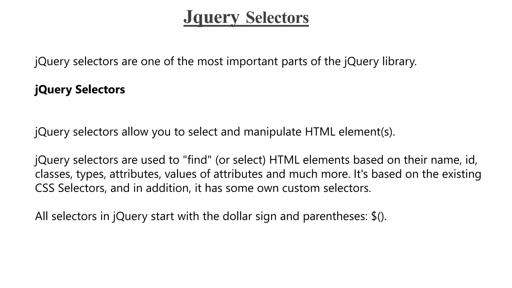 Jquery Selectors
jQuery selectors are one of the most important parts of the jQuery library.
jQuery Selectors
jQuery selectors allow you to select and manipulate HTML element(s).
jQuery selectors are used to "find" (or select) HTML elements based on their name, id,
classes, types, attributes, values of attributes and much more. It's based on the existing
CSS Selectors, and in addition, it has some own custom selectors.
All selectors in jQuery start with the dollar sign and parentheses: $().
 