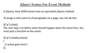 jQuery Syntax For Event Methods
In jQuery, most DOM events have an equivalent jQuery method.
To assign a click event to all paragraphs on a page, you can do this:
$("p").click();
The next step is to define what should happen when the event fires. You
must pass a function to the event:
$("p").click(function()
{
// action goes here!!
});
 