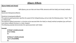 jQuery Effects
jQuery hide() and show()
With jQuery, you can hide and show HTML elements with the hide() and show() methods:
Syntax:
$(selector).hide(speed,callback);
$(selector).show(speed,callback);
The optional speed parameter specifies the speed of the hiding/showing, and can take the following values: "slow", "fast",
or milliseconds.
The optional callback parameter is a function to be executed after the hide() or show() method completes (you will learn
more about callback functions in a later chapter).
The following example demonstrates the speed parameter with hide():
Example
$("#hide").click(function(){
$("p").hide();
});
$("#show").click(function(){
$("p").show(5000);
});
 
