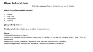 jQuery Fading Methods
With jQuery you can fade an element in and out of visibility.
jQuery has the following fade methods:
1. fadeIn()
2. fadeOut()
3. fadeToggle()
4. fadeTo()
jQuery fadeIn() Method
The jQuery fadeIn() method is used to fade in a hidden element.
Syntax:
$(selector).fadeIn(speed,callback);
The optional speed parameter specifies the duration of the effect. It can take the following values: "slow", "fast", or
milliseconds.
The optional callback parameter is a function to be executed after the fading completes.
The following example demonstrates the fadeIn() method with different parameters:
 