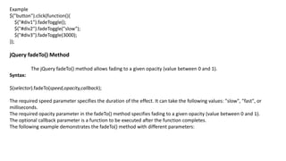 Example
$("button").click(function(){
$("#div1").fadeToggle();
$("#div2").fadeToggle("slow");
$("#div3").fadeToggle(3000);
});
jQuery fadeTo() Method
The jQuery fadeTo() method allows fading to a given opacity (value between 0 and 1).
Syntax:
$(selector).fadeTo(speed,opacity,callback);
The required speed parameter specifies the duration of the effect. It can take the following values: "slow", "fast", or
milliseconds.
The required opacity parameter in the fadeTo() method specifies fading to a given opacity (value between 0 and 1).
The optional callback parameter is a function to be executed after the function completes.
The following example demonstrates the fadeTo() method with different parameters:
 