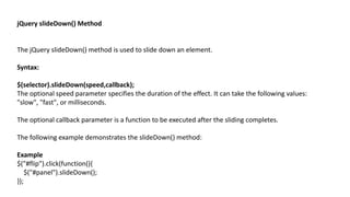 jQuery slideDown() Method
The jQuery slideDown() method is used to slide down an element.
Syntax:
$(selector).slideDown(speed,callback);
The optional speed parameter specifies the duration of the effect. It can take the following values:
"slow", "fast", or milliseconds.
The optional callback parameter is a function to be executed after the sliding completes.
The following example demonstrates the slideDown() method:
Example
$("#flip").click(function(){
$("#panel").slideDown();
});
 