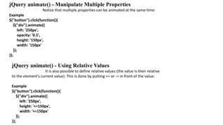 jQuery animate() - Manipulate Multiple Properties
Notice that multiple properties can be animated at the same time:
Example
$("button").click(function(){
$("div").animate({
left: '250px',
opacity: '0.5',
height: '150px',
width: '150px'
});
});
jQuery animate() - Using Relative Values
It is also possible to define relative values (the value is then relative
to the element's current value). This is done by putting += or -= in front of the value:
Example
$("button").click(function(){
$("div").animate({
left: '250px',
height: '+=150px',
width: '+=150px'
});
});
 