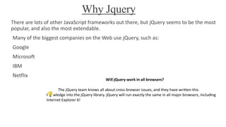Why Jquery
There are lots of other JavaScript frameworks out there, but jQuery seems to be the most
popular, and also the most extendable.
Many of the biggest companies on the Web use jQuery, such as:
Google
Microsoft
IBM
Netflix
Will jQuery work in all browsers?
The jQuery team knows all about cross-browser issues, and they have written this
knowledge into the jQuery library. jQuery will run exactly the same in all major browsers, including
Internet Explorer 6!
 
