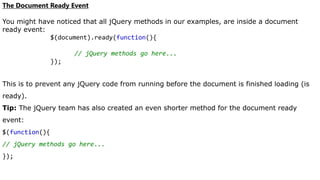 The Document Ready Event
You might have noticed that all jQuery methods in our examples, are inside a document
ready event:
$(document).ready(function(){
// jQuery methods go here...
});
This is to prevent any jQuery code from running before the document is finished loading (is
ready).
Tip: The jQuery team has also created an even shorter method for the document ready
event:
$(function(){
// jQuery methods go here...
});
 
