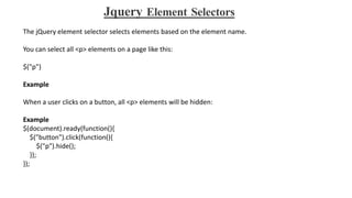 Jquery Element Selectors
The jQuery element selector selects elements based on the element name.
You can select all <p> elements on a page like this:
$("p")
Example
When a user clicks on a button, all <p> elements will be hidden:
Example
$(document).ready(function(){
$("button").click(function(){
$("p").hide();
});
});
 