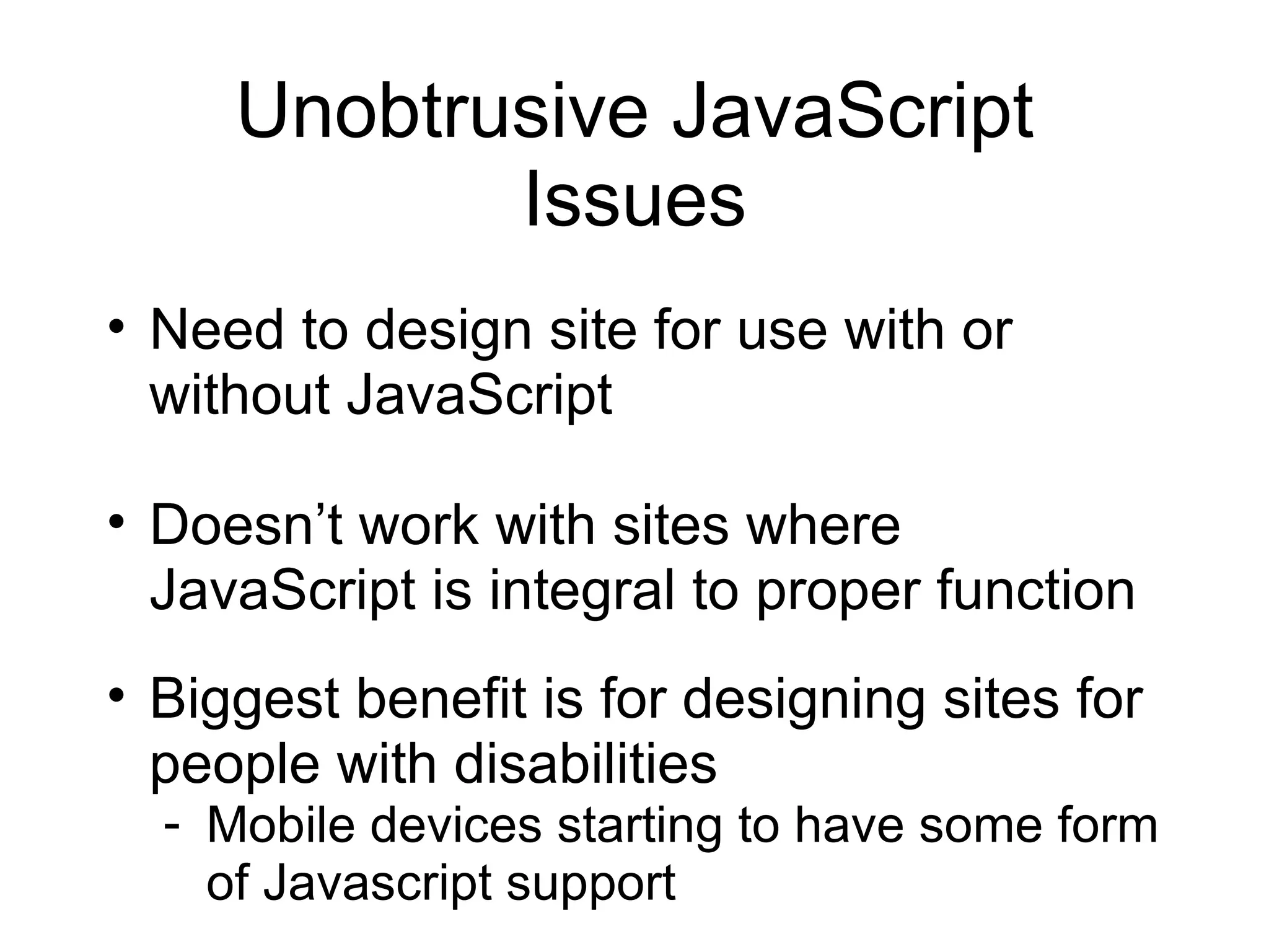 Unobtrusive JavaScript Issues Need to design site for use with or without JavaScript Doesn’t work with sites where JavaScript is integral to proper function Biggest benefit is for designing sites for people with disabilities Mobile devices starting to have some form of Javascript support 