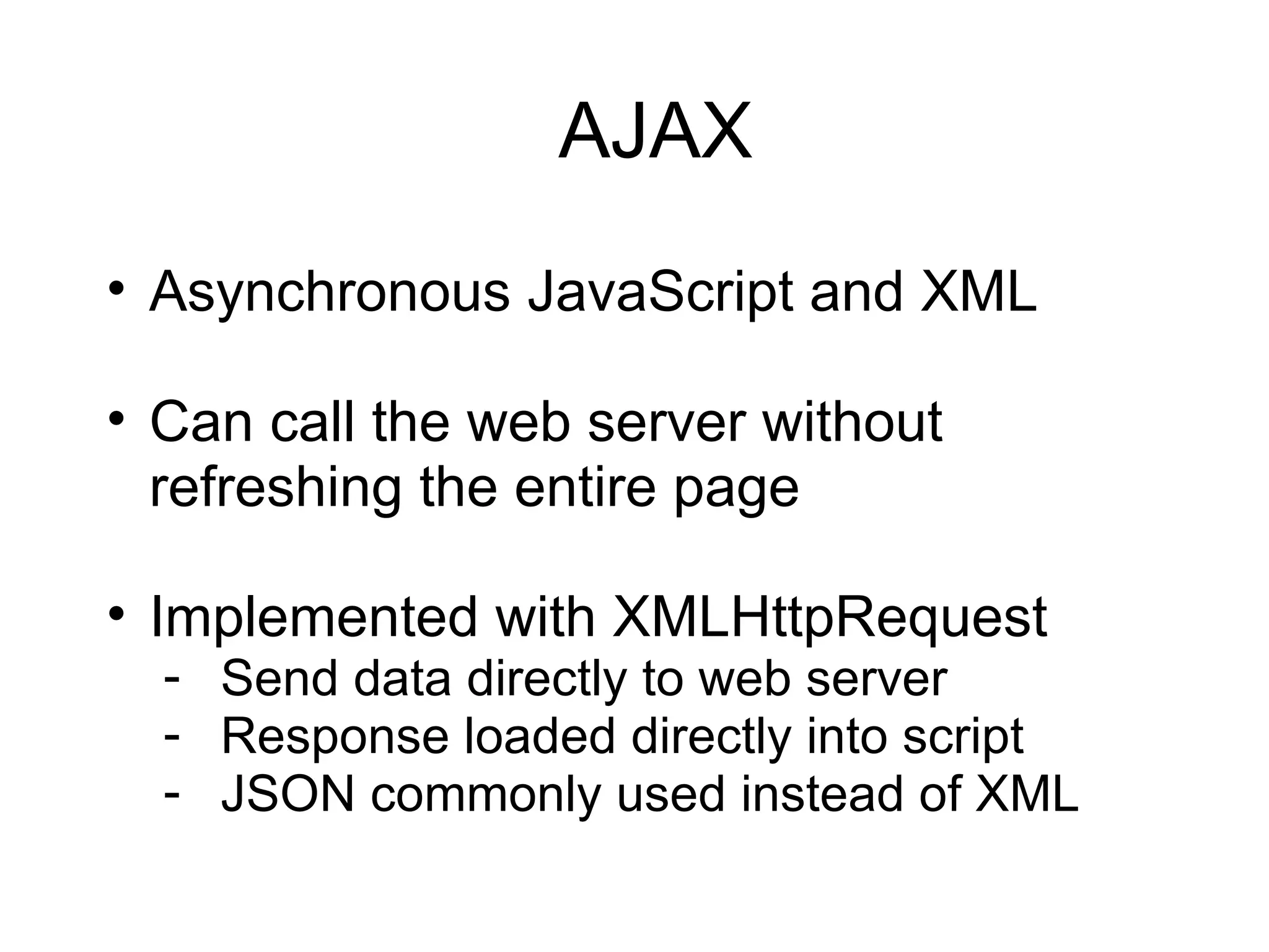 AJAX Asynchronous JavaScript and XML Can call the web server without refreshing the entire page Implemented with XMLHttpRequest Send data directly to web server Response loaded directly into script JSON commonly used instead of XML 