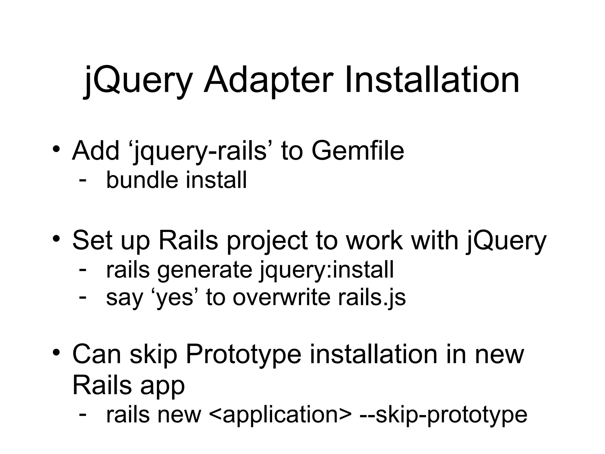 jQuery Adapter Installation Add ‘jquery-rails’ to Gemfile bundle install Set up Rails project to work with jQuery rails generate jquery:install say ‘yes’ to overwrite rails.js Can skip Prototype installation in new Rails app rails new <application> --skip-prototype 