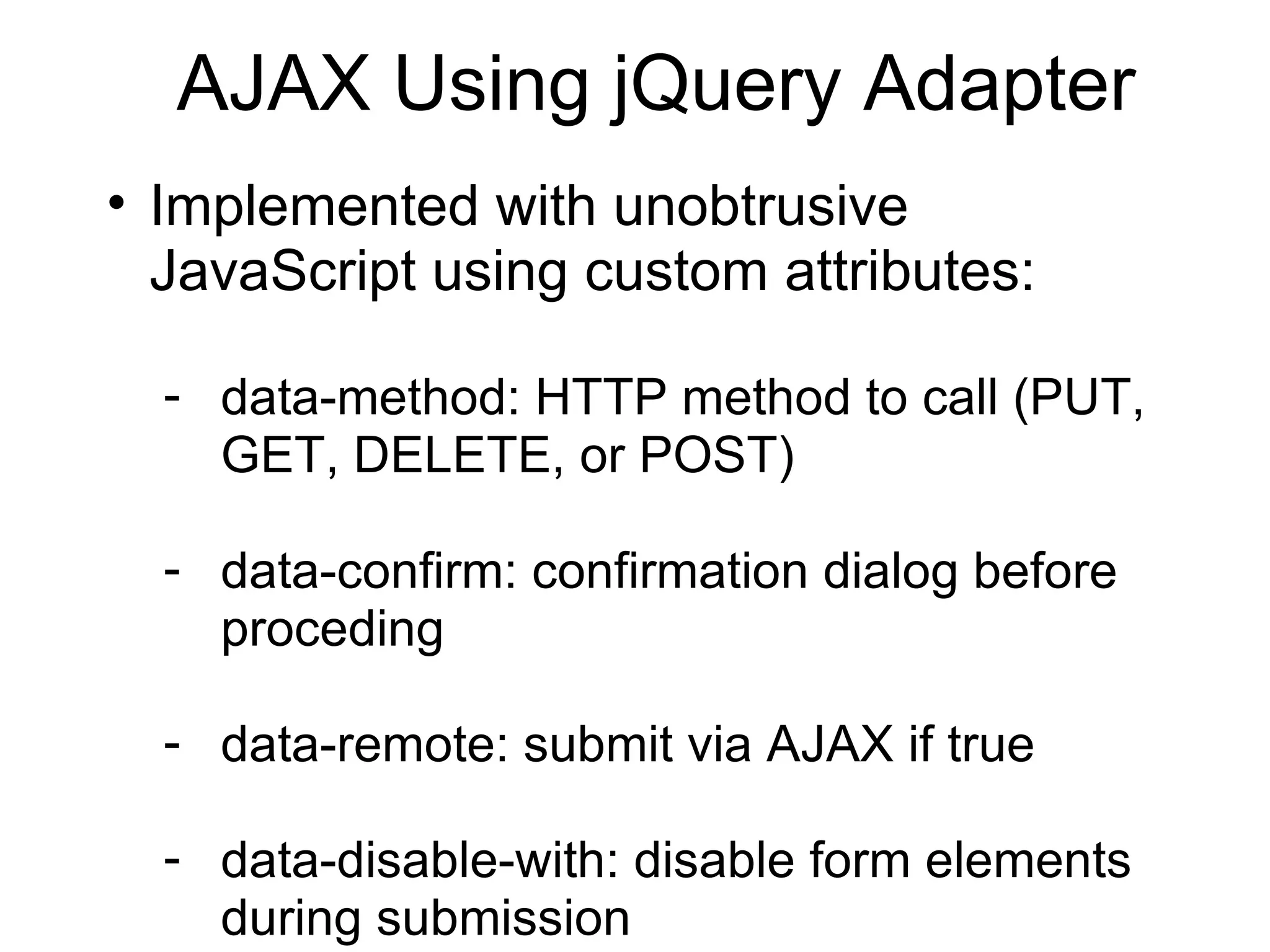 AJAX Using jQuery Adapter Implemented with unobtrusive JavaScript using custom attributes: data-method: HTTP method to call (PUT, GET, DELETE, or POST) data-confirm: confirmation dialog before proceding data-remote: submit via AJAX if true data-disable-with: disable form elements during submission 