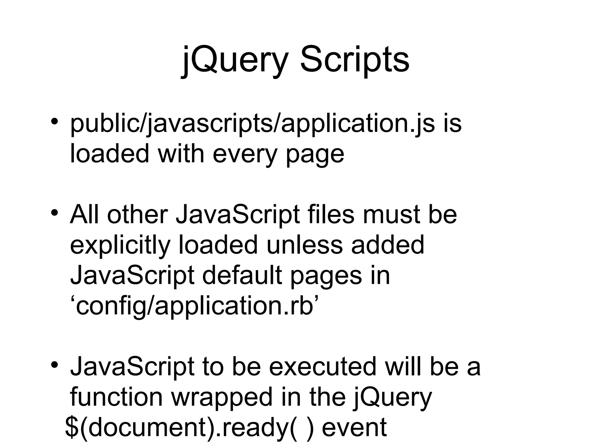 jQuery Scripts public/javascripts/application.js is loaded with every page All other JavaScript files must be explicitly loaded unless added JavaScript default pages in ‘ config/application.rb ’ JavaScript to be executed will be a function wrapped in the jQuery $(document).ready( ) event 