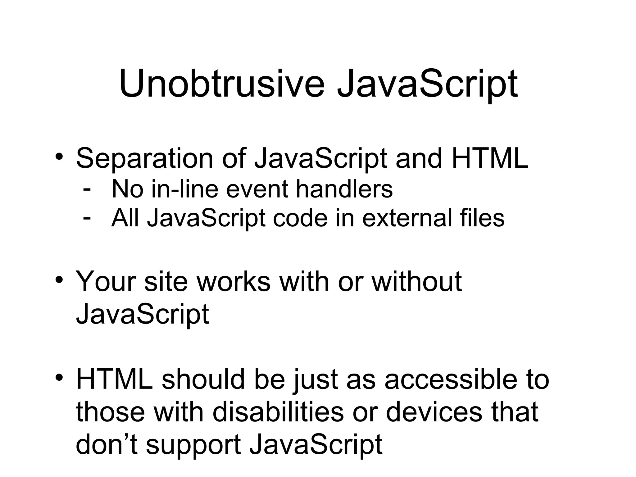 Unobtrusive JavaScript Separation of JavaScript and HTML No in-line event handlers All JavaScript code in external files Your site works with or without JavaScript HTML should be just as accessible to those with disabilities or devices that don’t support JavaScript 