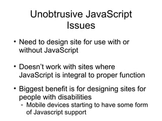 Unobtrusive JavaScript Issues Need to design site for use with or without JavaScript Doesn’t work with sites where JavaScript is integral to proper function Biggest benefit is for designing sites for people with disabilities Mobile devices starting to have some form of Javascript support 