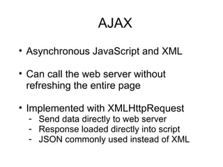 AJAX Asynchronous JavaScript and XML Can call the web server without refreshing the entire page Implemented with XMLHttpRequest Send data directly to web server Response loaded directly into script JSON commonly used instead of XML 