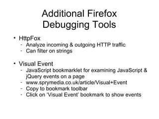 Additional Firefox Debugging Tools HttpFox Analyze incoming & outgoing HTTP traffic Can filter on strings Visual Event JavaScript bookmarklet for examining JavaScript & jQuery events on a page www.sprymedia.co.uk/article/Visual+Event Copy to bookmark toolbar Click on  ‘Visual Event’ bookmark to show events 