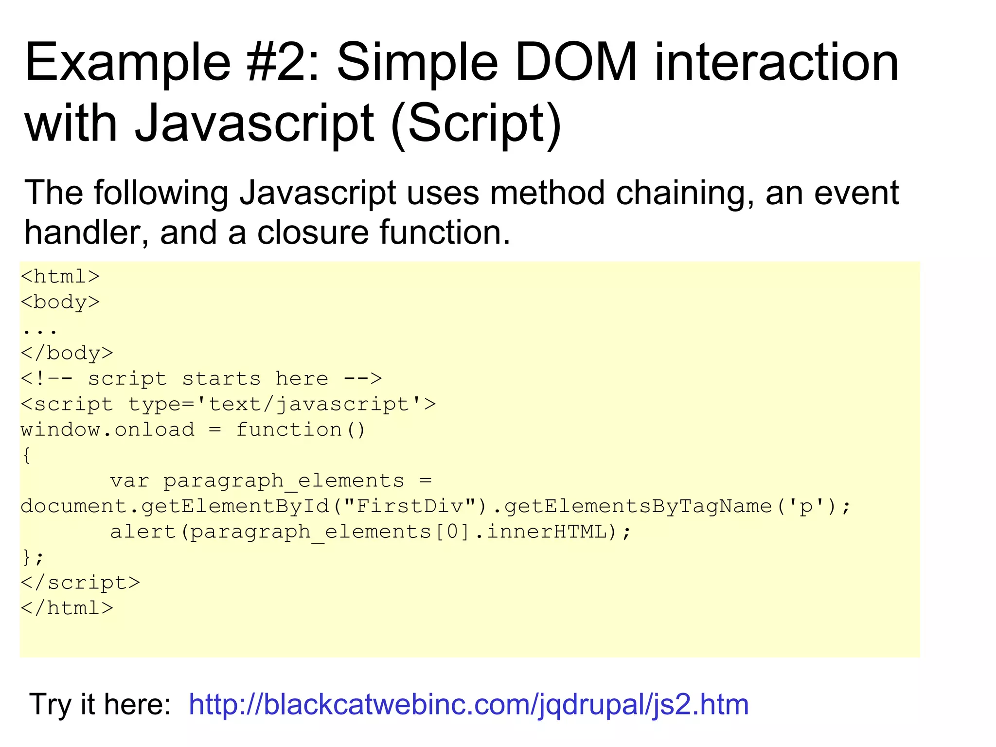 Example #2: Simple DOM interaction with Javascript (Script) The following Javascript uses method chaining, an event handler, and a closure function. <html> <body> ... </body> <!–- script starts here --> <script type='text/javascript'> window.onload = function() { var paragraph_elements = document.getElementById(&quot;FirstDiv&quot;).getElementsByTagName('p');  alert(paragraph_elements[0].innerHTML);  }; </script> </html> Try it here:  http://blackcatwebinc.com/jqdrupal/js2.htm 