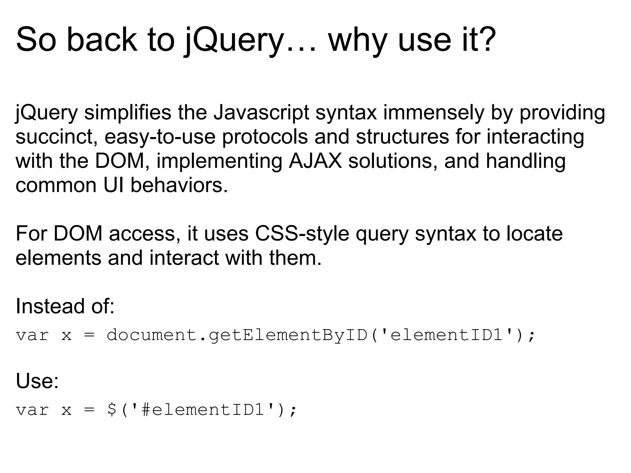So back to jQuery… why use it? jQuery simplifies the Javascript syntax immensely by providing succinct, easy-to-use protocols and structures for interacting with the DOM, implementing AJAX solutions, and handling common UI behaviors. For DOM access, it uses CSS-style query syntax to locate elements and interact with them.  Instead of: var x = document.getElementByID('elementID1'); Use: var x = $('#elementID1'); 