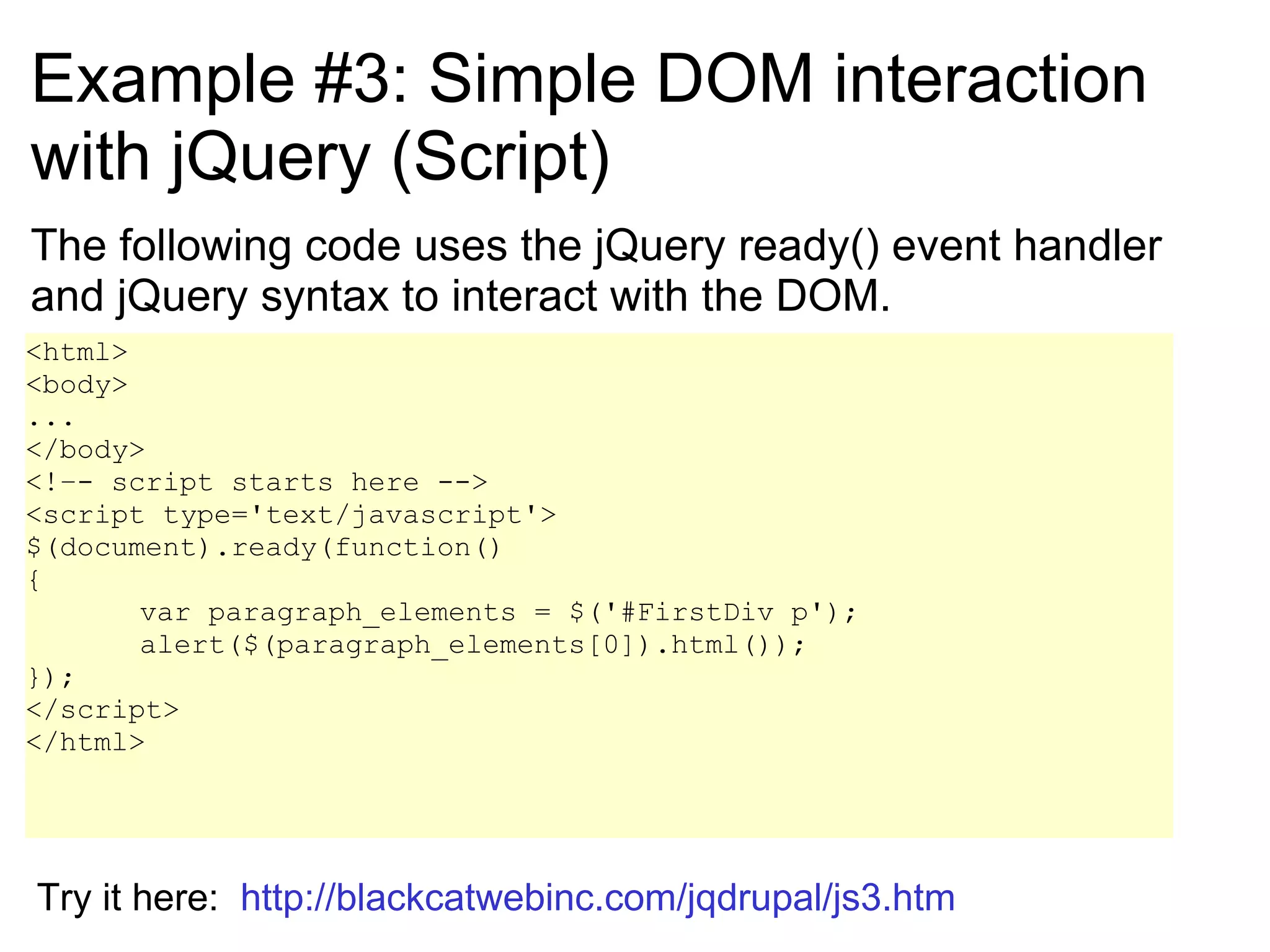 Example #3: Simple DOM interaction with jQuery (Script) The following code uses the jQuery ready() event handler and jQuery syntax to interact with the DOM. <html> <body> ... </body> <!–- script starts here --> <script type='text/javascript'> $(document).ready(function() { var paragraph_elements = $('#FirstDiv p'); alert($(paragraph_elements[0]).html());  }); </script> </html> Try it here:  http://blackcatwebinc.com/jqdrupal/js3.htm 