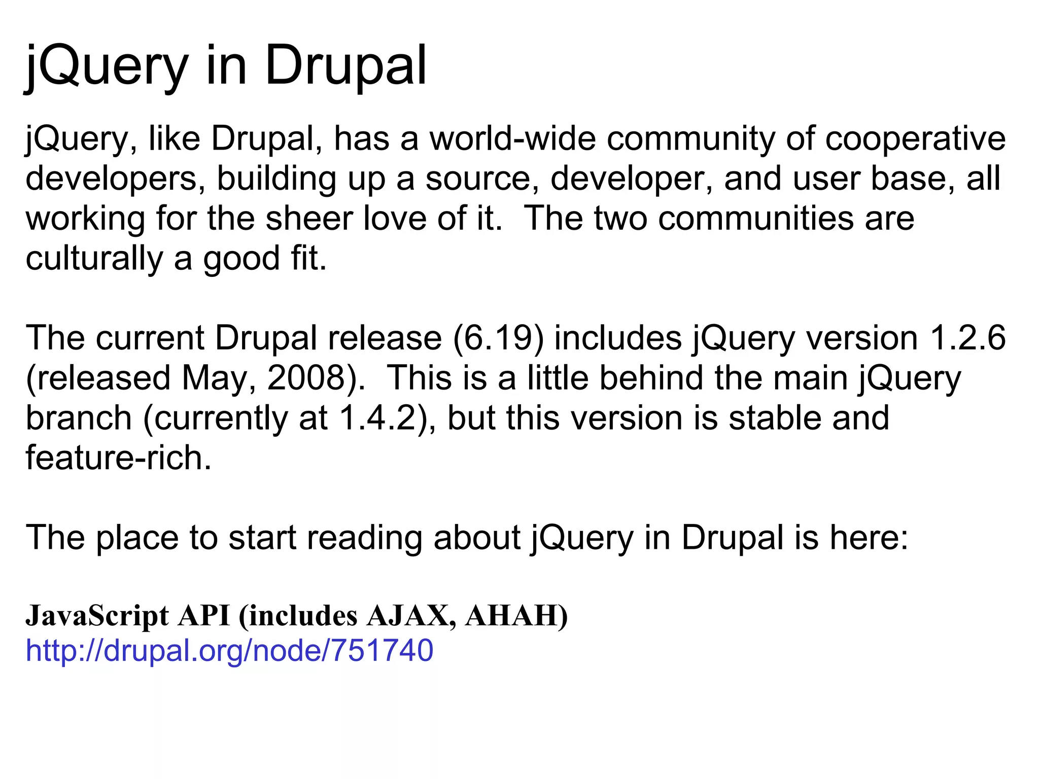 jQuery in Drupal jQuery, like Drupal, has a world-wide community of cooperative developers, building up a source, developer, and user base, all working for the sheer love of it.  The two communities are culturally a good fit. The current Drupal release (6.19) includes jQuery version 1.2.6 (released May, 2008).  This is a little behind the main jQuery branch (currently at 1.4.2), but this version is stable and feature-rich. The place to start reading about jQuery in Drupal is here: JavaScript API (includes AJAX, AHAH) http://drupal.org/node/751740   