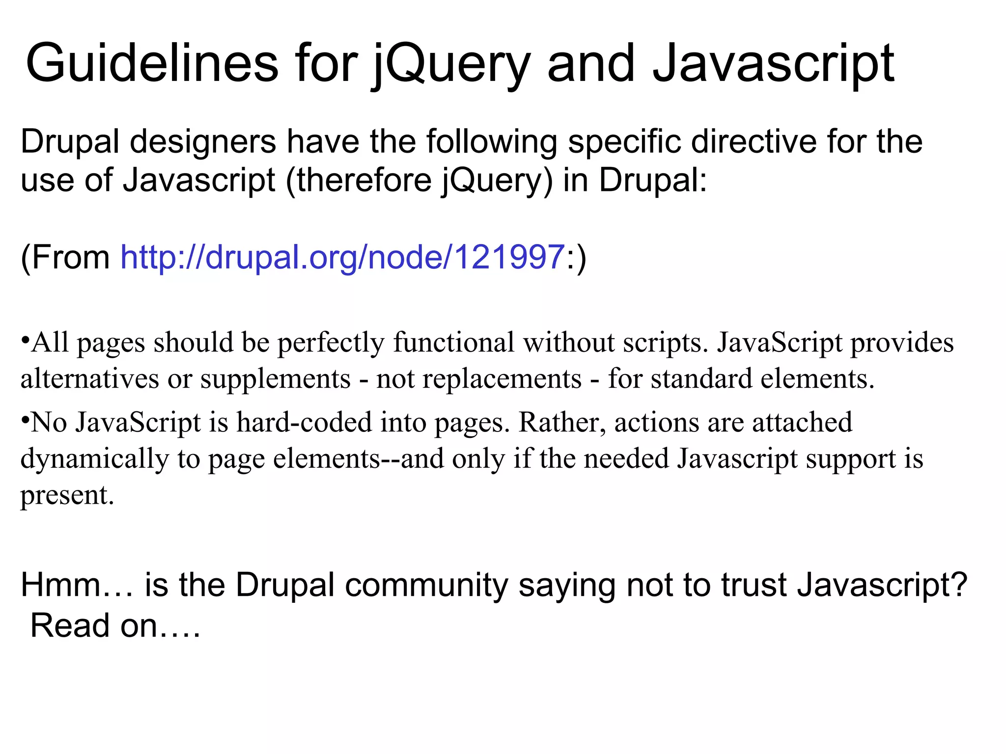 Guidelines for jQuery and Javascript Drupal designers have the following specific directive for the use of Javascript (therefore jQuery) in Drupal: (From  http://drupal.org/node/121997 :) All pages should be perfectly functional without scripts. JavaScript provides alternatives or supplements - not replacements - for standard elements. No JavaScript is hard-coded into pages. Rather, actions are attached dynamically to page elements--and only if the needed Javascript support is present. Hmm… is the Drupal community saying not to trust Javascript?  Read on…. 