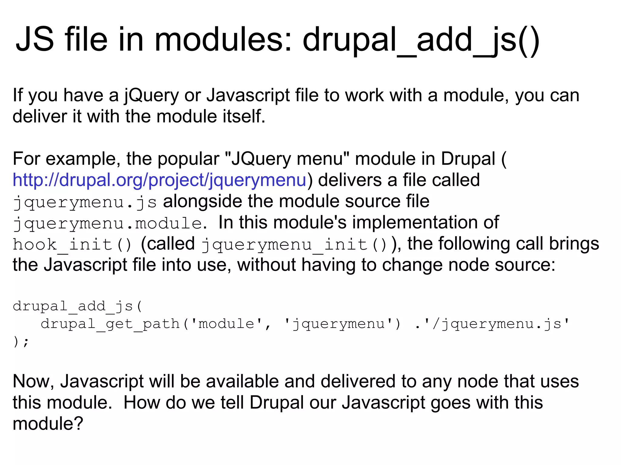 JS file in modules:  drupal_add_js() If you have a jQuery or Javascript file to work with a module, you can deliver it with the module itself. For example, the popular &quot;JQuery menu&quot; module in Drupal ( http://drupal.org/project/jquerymenu ) delivers a file called  jquerymenu.js  alongside the module source file  jquerymenu.module .  In this module's implementation of  hook_init()  (called  jquerymenu_init() ), the following call brings the Javascript file into use, without having to change node source: drupal_add_js( drupal_get_path('module', 'jquerymenu') .'/jquerymenu.js' ); Now, Javascript will be available and delivered to any node that uses this module.  How do we tell Drupal our Javascript goes with this module?  