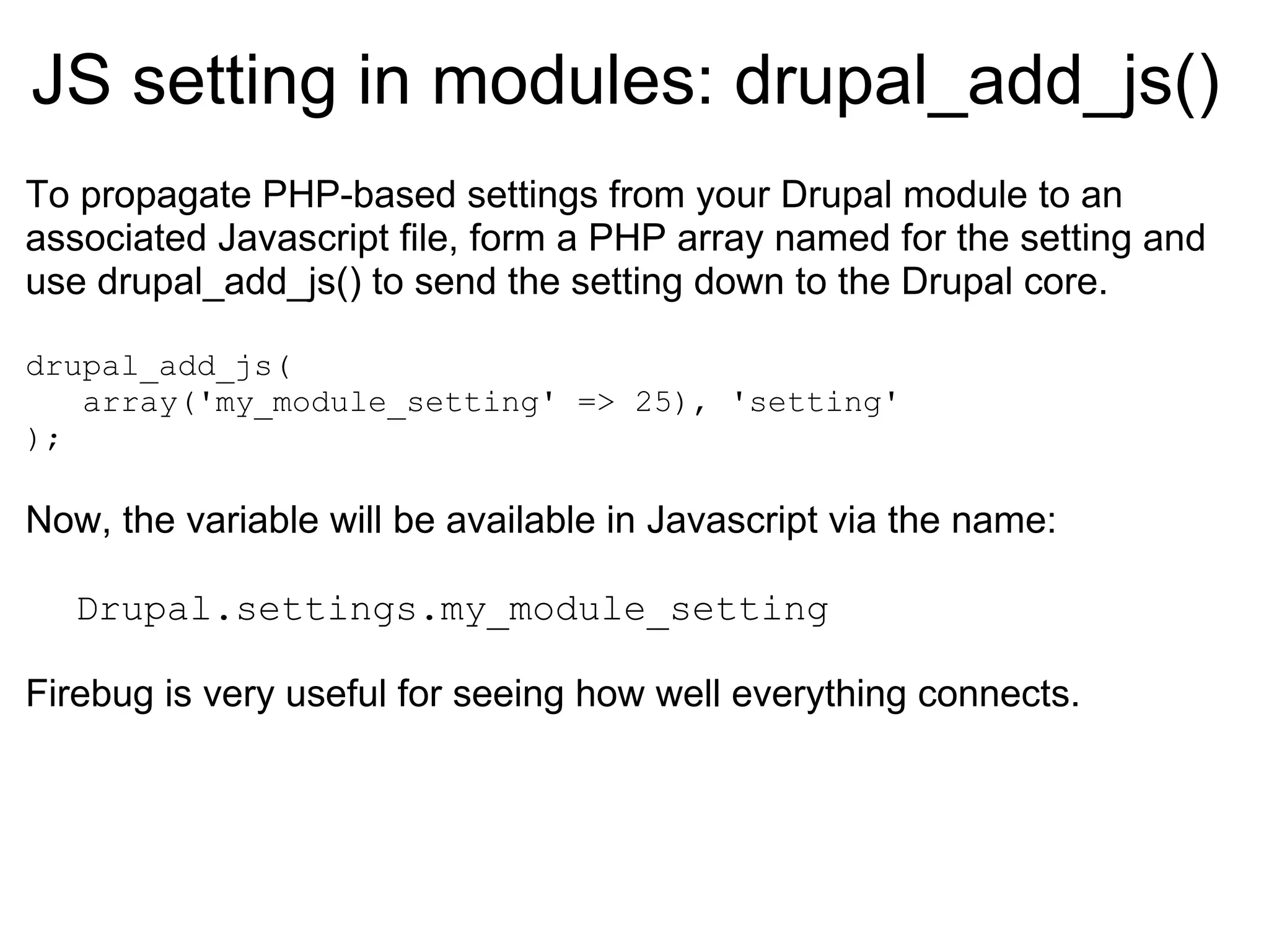 JS setting in modules:  drupal_add_js() To propagate PHP-based settings from your Drupal module to an associated Javascript file, form a PHP array named for the setting and use drupal_add_js() to send the setting down to the Drupal core. drupal_add_js( array('my_module_setting' => 25), 'setting' ); Now, the variable will be available in Javascript via the name: Drupal.settings.my_module_setting Firebug is very useful for seeing how well everything connects. 