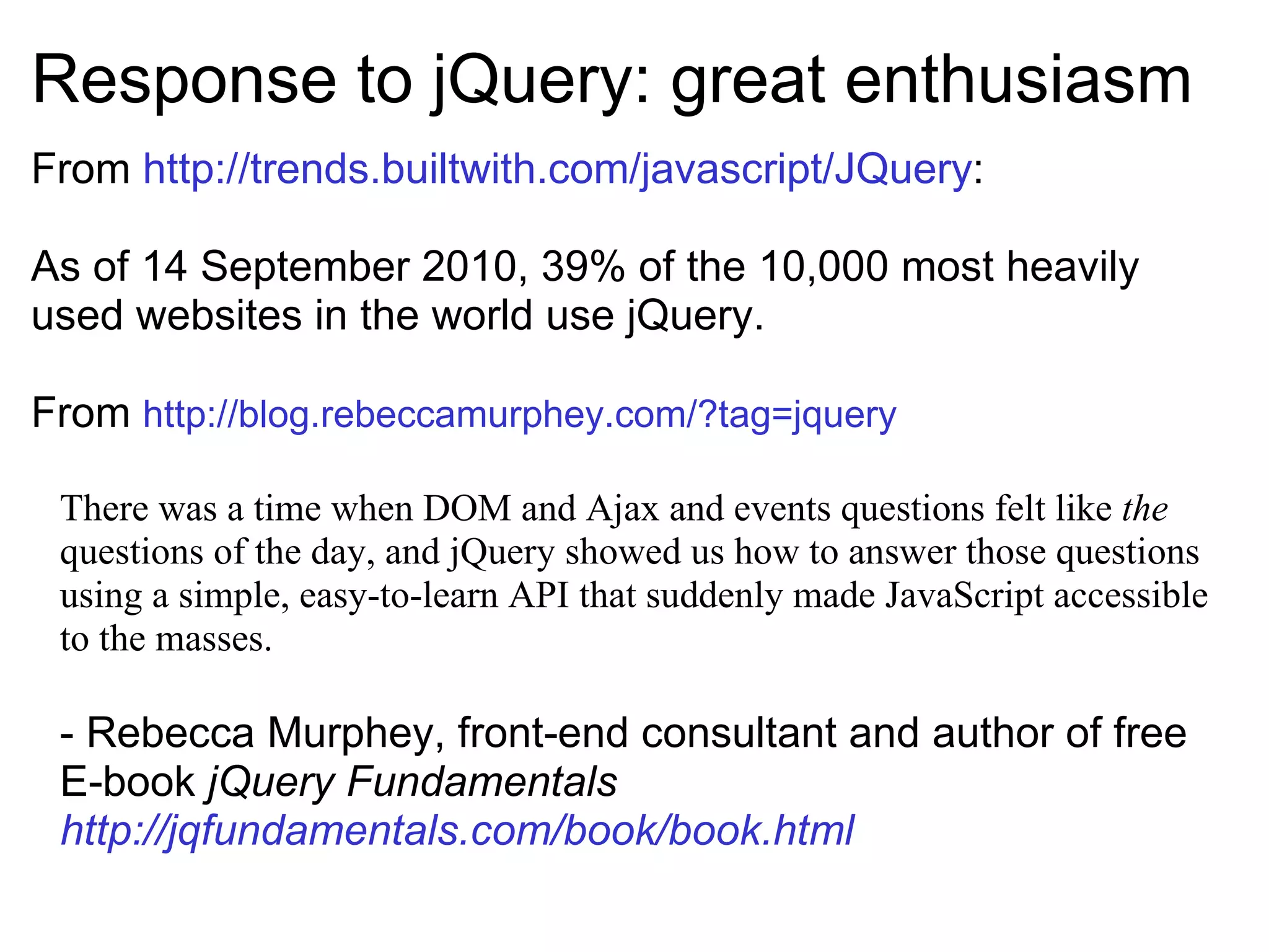 Response to jQuery: great enthusiasm From  http://trends.builtwith.com/javascript/JQuery : As of 14 September 2010, 39% of the 10,000 most heavily used websites in the world use jQuery. From  http://blog.rebeccamurphey.com/?tag=jquery     There was a time when DOM and Ajax and events questions felt like  the  questions of the day, and jQuery showed us how to answer those questions using a simple, easy-to-learn API that suddenly made JavaScript accessible to the masses. - Rebecca Murphey, front-end consultant and author of free E-book  jQuery Fundamentals  http://jqfundamentals.com/book/book.html 