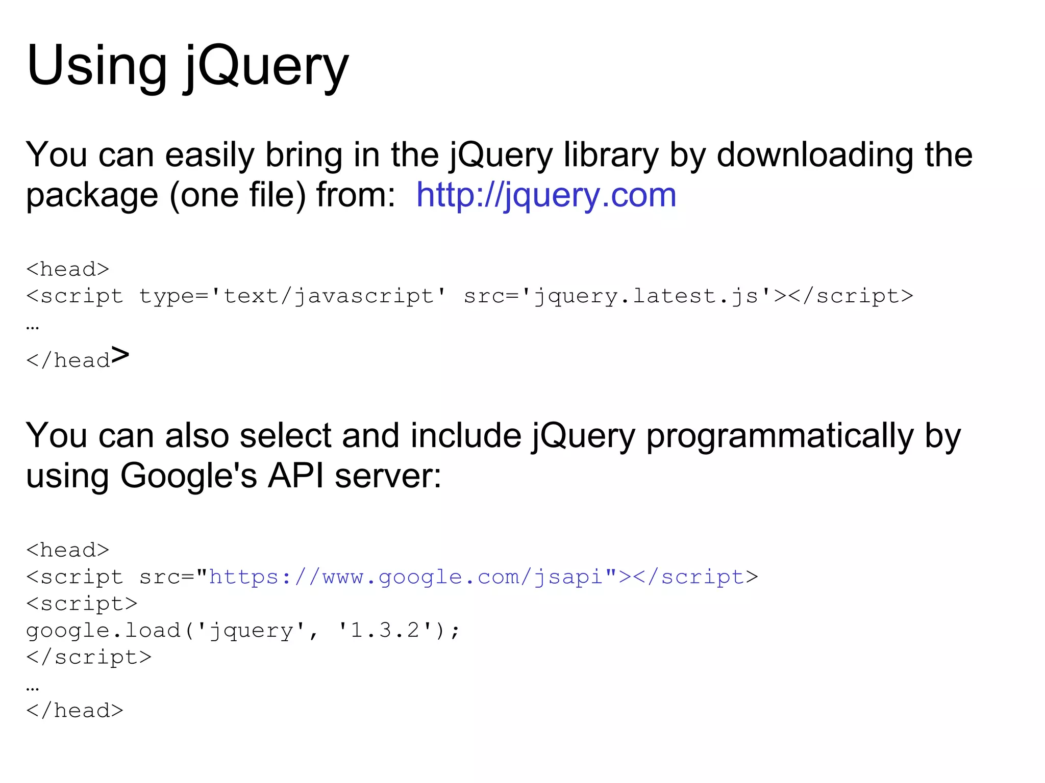 Using jQuery You can easily bring in the jQuery library by downloading the package (one file) from:  http://jquery.com <head> <script type='text/javascript' src='jquery.latest.js'></script> … </head > You can also select and include jQuery programmatically by using Google's API server: <head> <script src=&quot; https://www.google.com/jsapi&quot;></script > <script> google.load('jquery', '1.3.2'); </script> … </head> 