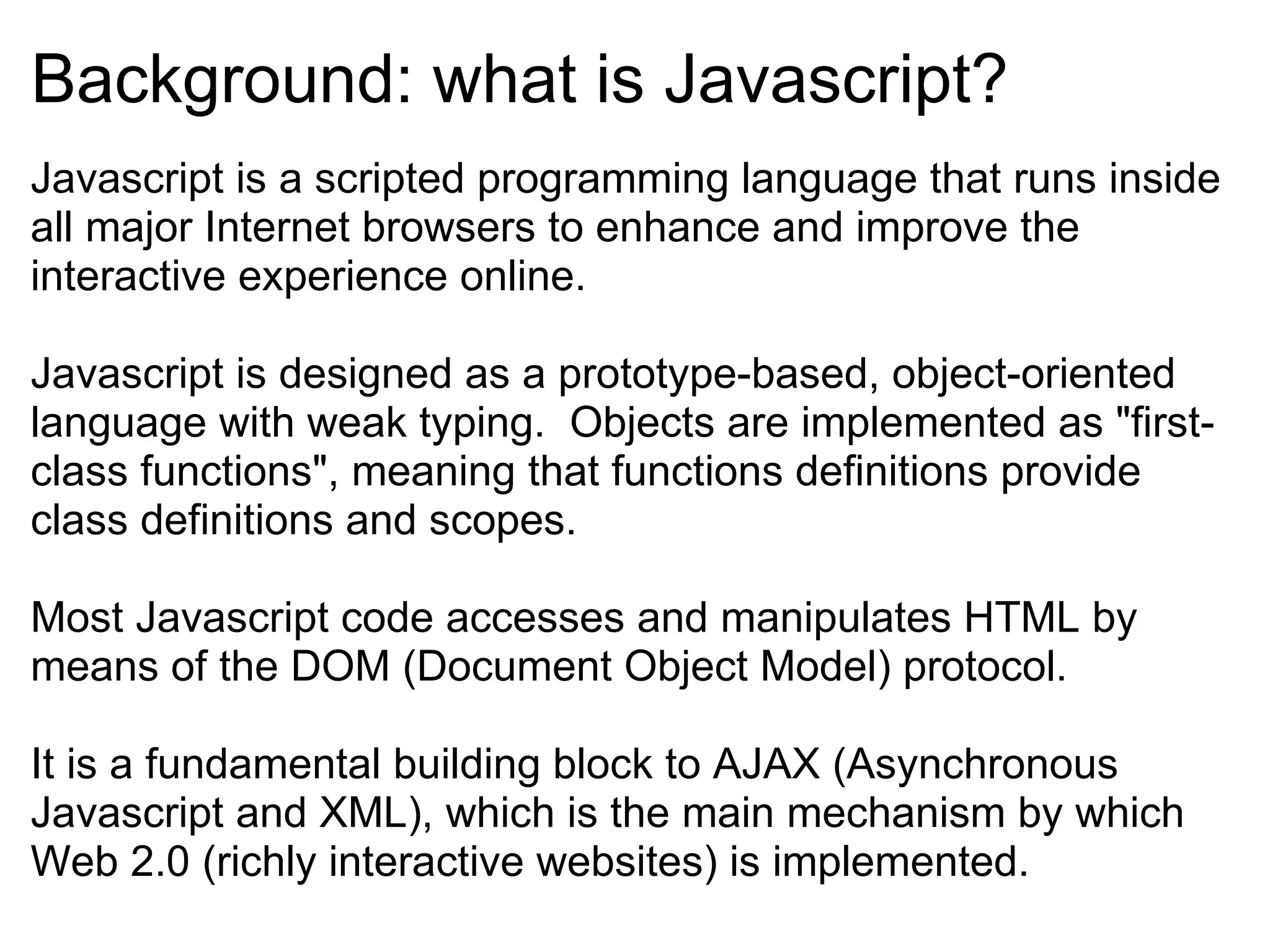 Background: what is Javascript? Javascript is a scripted programming language that runs inside all major Internet browsers to enhance and improve the interactive experience online. Javascript is designed as a prototype-based, object-oriented language with weak typing.  Objects are implemented as &quot;first-class functions&quot;, meaning that functions definitions provide class definitions and scopes.  Most Javascript code accesses and manipulates HTML by means of the DOM (Document Object Model) protocol. It is a fundamental building block to AJAX (Asynchronous Javascript and XML), which is the main mechanism by which Web 2.0 (richly interactive websites) is implemented. 